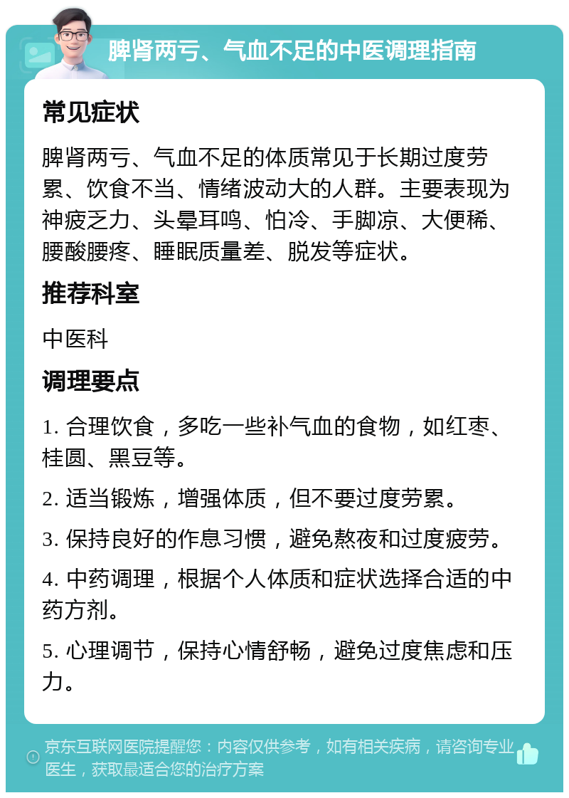 脾肾两亏、气血不足的中医调理指南 常见症状 脾肾两亏、气血不足的体质常见于长期过度劳累、饮食不当、情绪波动大的人群。主要表现为神疲乏力、头晕耳鸣、怕冷、手脚凉、大便稀、腰酸腰疼、睡眠质量差、脱发等症状。 推荐科室 中医科 调理要点 1. 合理饮食，多吃一些补气血的食物，如红枣、桂圆、黑豆等。 2. 适当锻炼，增强体质，但不要过度劳累。 3. 保持良好的作息习惯，避免熬夜和过度疲劳。 4. 中药调理，根据个人体质和症状选择合适的中药方剂。 5. 心理调节，保持心情舒畅，避免过度焦虑和压力。