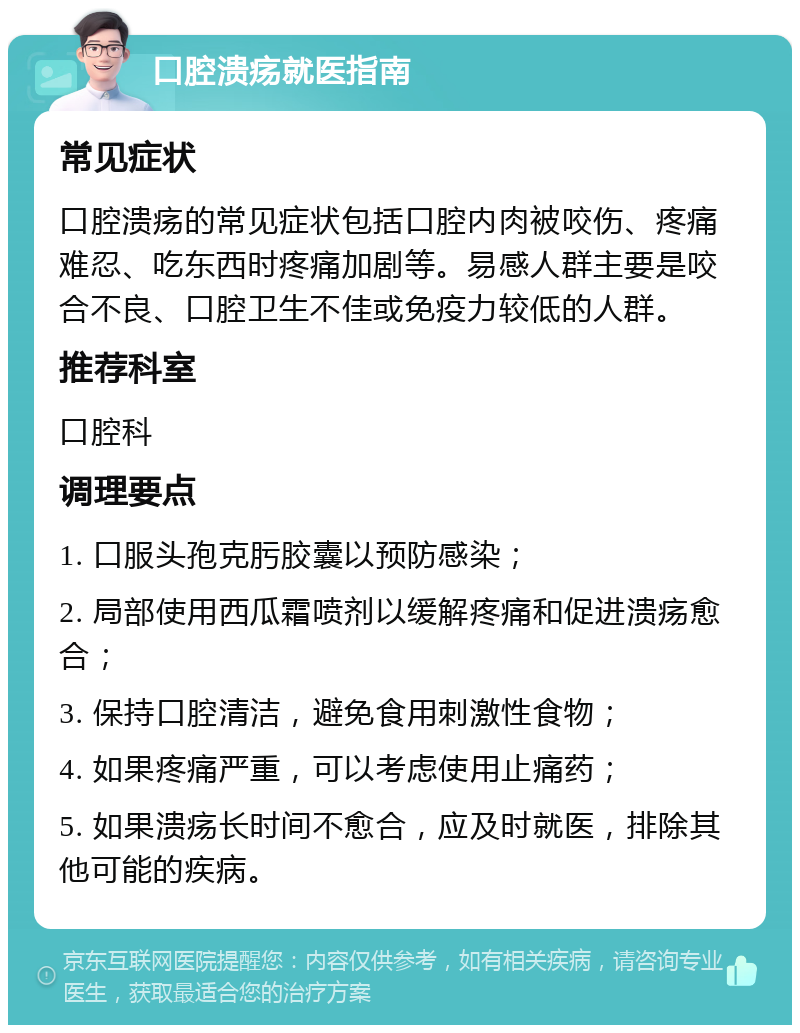 口腔溃疡就医指南 常见症状 口腔溃疡的常见症状包括口腔内肉被咬伤、疼痛难忍、吃东西时疼痛加剧等。易感人群主要是咬合不良、口腔卫生不佳或免疫力较低的人群。 推荐科室 口腔科 调理要点 1. 口服头孢克肟胶囊以预防感染； 2. 局部使用西瓜霜喷剂以缓解疼痛和促进溃疡愈合； 3. 保持口腔清洁，避免食用刺激性食物； 4. 如果疼痛严重，可以考虑使用止痛药； 5. 如果溃疡长时间不愈合，应及时就医，排除其他可能的疾病。