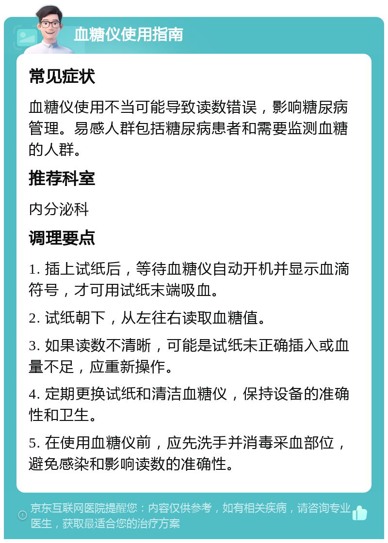 血糖仪使用指南 常见症状 血糖仪使用不当可能导致读数错误，影响糖尿病管理。易感人群包括糖尿病患者和需要监测血糖的人群。 推荐科室 内分泌科 调理要点 1. 插上试纸后，等待血糖仪自动开机并显示血滴符号，才可用试纸末端吸血。 2. 试纸朝下，从左往右读取血糖值。 3. 如果读数不清晰，可能是试纸未正确插入或血量不足，应重新操作。 4. 定期更换试纸和清洁血糖仪，保持设备的准确性和卫生。 5. 在使用血糖仪前，应先洗手并消毒采血部位，避免感染和影响读数的准确性。