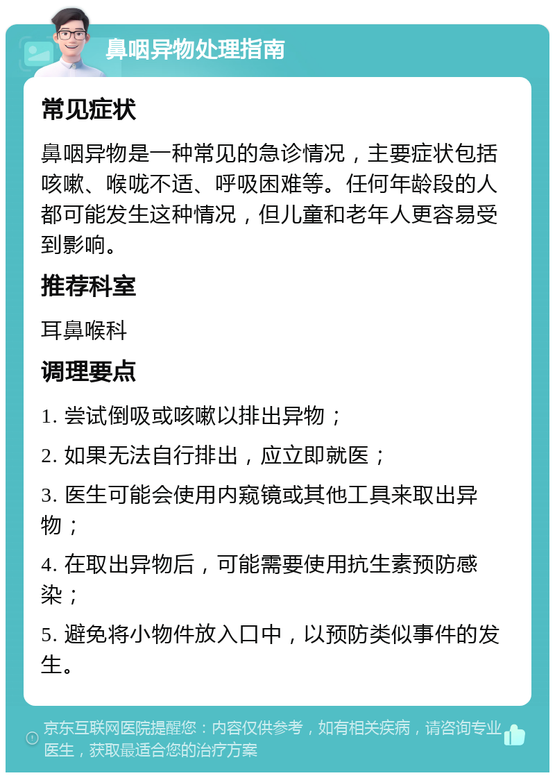 鼻咽异物处理指南 常见症状 鼻咽异物是一种常见的急诊情况，主要症状包括咳嗽、喉咙不适、呼吸困难等。任何年龄段的人都可能发生这种情况，但儿童和老年人更容易受到影响。 推荐科室 耳鼻喉科 调理要点 1. 尝试倒吸或咳嗽以排出异物； 2. 如果无法自行排出，应立即就医； 3. 医生可能会使用内窥镜或其他工具来取出异物； 4. 在取出异物后，可能需要使用抗生素预防感染； 5. 避免将小物件放入口中，以预防类似事件的发生。