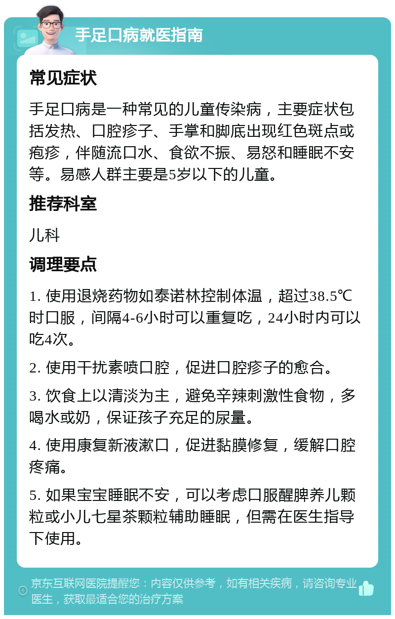 手足口病就医指南 常见症状 手足口病是一种常见的儿童传染病，主要症状包括发热、口腔疹子、手掌和脚底出现红色斑点或疱疹，伴随流口水、食欲不振、易怒和睡眠不安等。易感人群主要是5岁以下的儿童。 推荐科室 儿科 调理要点 1. 使用退烧药物如泰诺林控制体温，超过38.5℃时口服，间隔4-6小时可以重复吃，24小时内可以吃4次。 2. 使用干扰素喷口腔，促进口腔疹子的愈合。 3. 饮食上以清淡为主，避免辛辣刺激性食物，多喝水或奶，保证孩子充足的尿量。 4. 使用康复新液漱口，促进黏膜修复，缓解口腔疼痛。 5. 如果宝宝睡眠不安，可以考虑口服醒脾养儿颗粒或小儿七星茶颗粒辅助睡眠，但需在医生指导下使用。