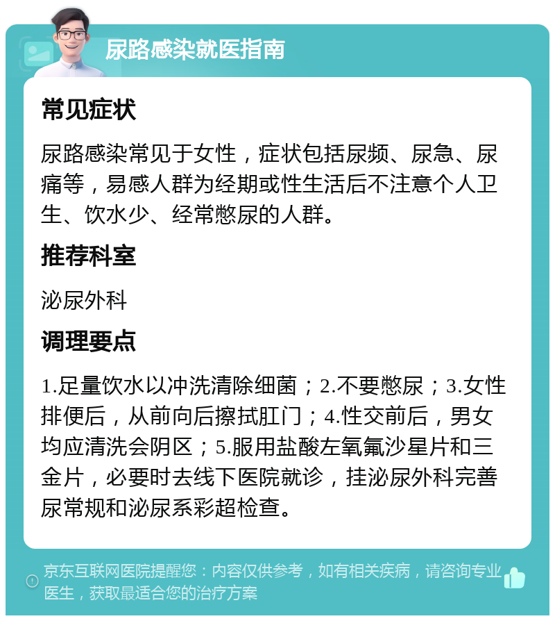 尿路感染就医指南 常见症状 尿路感染常见于女性，症状包括尿频、尿急、尿痛等，易感人群为经期或性生活后不注意个人卫生、饮水少、经常憋尿的人群。 推荐科室 泌尿外科 调理要点 1.足量饮水以冲洗清除细菌；2.不要憋尿；3.女性排便后，从前向后擦拭肛门；4.性交前后，男女均应清洗会阴区；5.服用盐酸左氧氟沙星片和三金片，必要时去线下医院就诊，挂泌尿外科完善尿常规和泌尿系彩超检查。