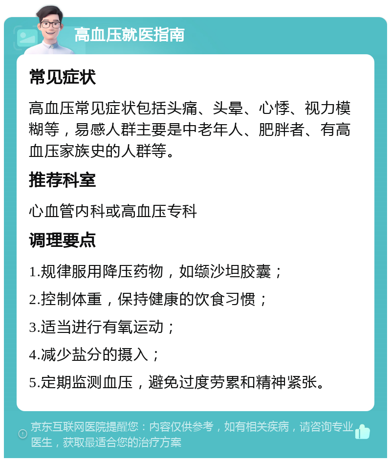 高血压就医指南 常见症状 高血压常见症状包括头痛、头晕、心悸、视力模糊等，易感人群主要是中老年人、肥胖者、有高血压家族史的人群等。 推荐科室 心血管内科或高血压专科 调理要点 1.规律服用降压药物，如缬沙坦胶囊； 2.控制体重，保持健康的饮食习惯； 3.适当进行有氧运动； 4.减少盐分的摄入； 5.定期监测血压，避免过度劳累和精神紧张。