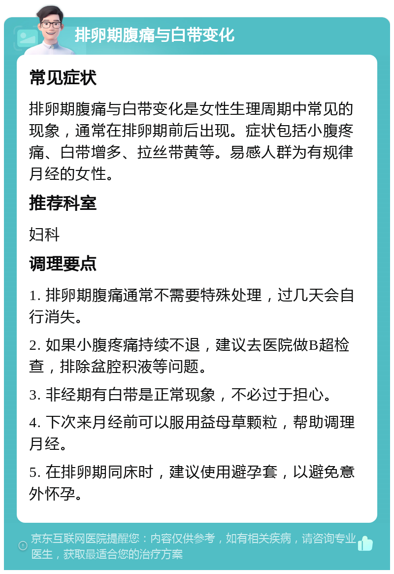 排卵期腹痛与白带变化 常见症状 排卵期腹痛与白带变化是女性生理周期中常见的现象，通常在排卵期前后出现。症状包括小腹疼痛、白带增多、拉丝带黄等。易感人群为有规律月经的女性。 推荐科室 妇科 调理要点 1. 排卵期腹痛通常不需要特殊处理，过几天会自行消失。 2. 如果小腹疼痛持续不退，建议去医院做B超检查，排除盆腔积液等问题。 3. 非经期有白带是正常现象，不必过于担心。 4. 下次来月经前可以服用益母草颗粒，帮助调理月经。 5. 在排卵期同床时，建议使用避孕套，以避免意外怀孕。