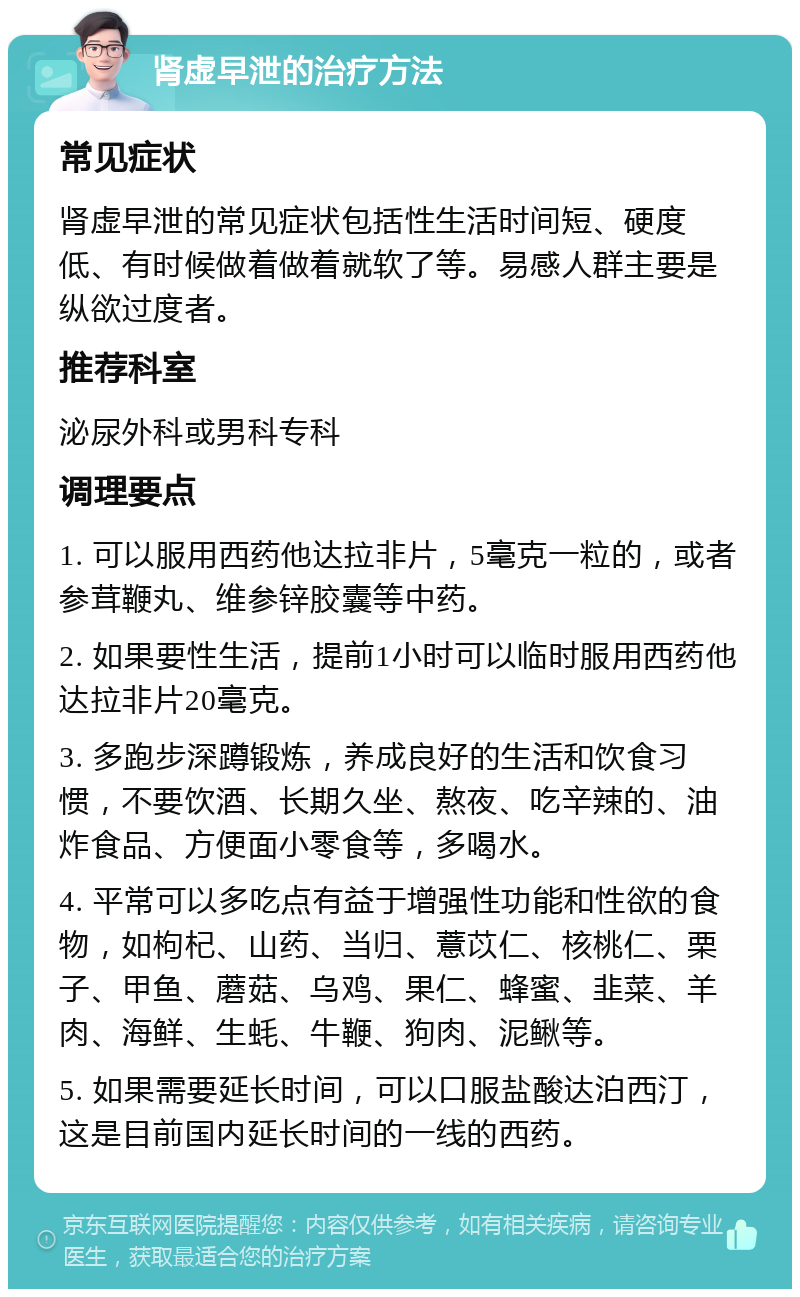 肾虚早泄的治疗方法 常见症状 肾虚早泄的常见症状包括性生活时间短、硬度低、有时候做着做着就软了等。易感人群主要是纵欲过度者。 推荐科室 泌尿外科或男科专科 调理要点 1. 可以服用西药他达拉非片，5毫克一粒的，或者参茸鞭丸、维参锌胶囊等中药。 2. 如果要性生活，提前1小时可以临时服用西药他达拉非片20毫克。 3. 多跑步深蹲锻炼，养成良好的生活和饮食习惯，不要饮酒、长期久坐、熬夜、吃辛辣的、油炸食品、方便面小零食等，多喝水。 4. 平常可以多吃点有益于增强性功能和性欲的食物，如枸杞、山药、当归、薏苡仁、核桃仁、栗子、甲鱼、蘑菇、乌鸡、果仁、蜂蜜、韭菜、羊肉、海鲜、生蚝、牛鞭、狗肉、泥鳅等。 5. 如果需要延长时间，可以口服盐酸达泊西汀，这是目前国内延长时间的一线的西药。