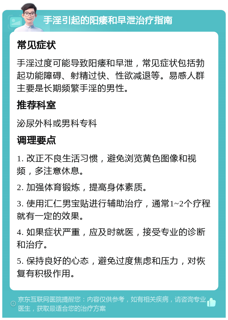 手淫引起的阳痿和早泄治疗指南 常见症状 手淫过度可能导致阳痿和早泄，常见症状包括勃起功能障碍、射精过快、性欲减退等。易感人群主要是长期频繁手淫的男性。 推荐科室 泌尿外科或男科专科 调理要点 1. 改正不良生活习惯，避免浏览黄色图像和视频，多注意休息。 2. 加强体育锻炼，提高身体素质。 3. 使用汇仁男宝贴进行辅助治疗，通常1~2个疗程就有一定的效果。 4. 如果症状严重，应及时就医，接受专业的诊断和治疗。 5. 保持良好的心态，避免过度焦虑和压力，对恢复有积极作用。