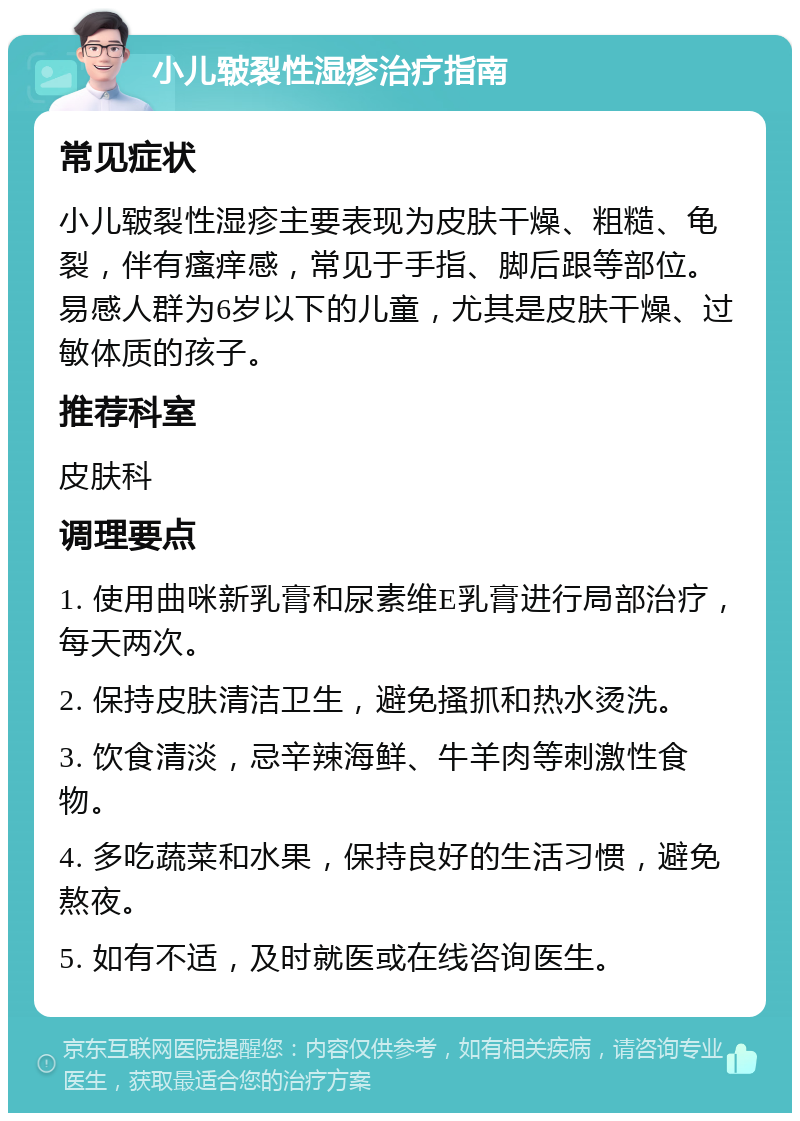 小儿皲裂性湿疹治疗指南 常见症状 小儿皲裂性湿疹主要表现为皮肤干燥、粗糙、龟裂，伴有瘙痒感，常见于手指、脚后跟等部位。易感人群为6岁以下的儿童，尤其是皮肤干燥、过敏体质的孩子。 推荐科室 皮肤科 调理要点 1. 使用曲咪新乳膏和尿素维E乳膏进行局部治疗，每天两次。 2. 保持皮肤清洁卫生，避免搔抓和热水烫洗。 3. 饮食清淡，忌辛辣海鲜、牛羊肉等刺激性食物。 4. 多吃蔬菜和水果，保持良好的生活习惯，避免熬夜。 5. 如有不适，及时就医或在线咨询医生。