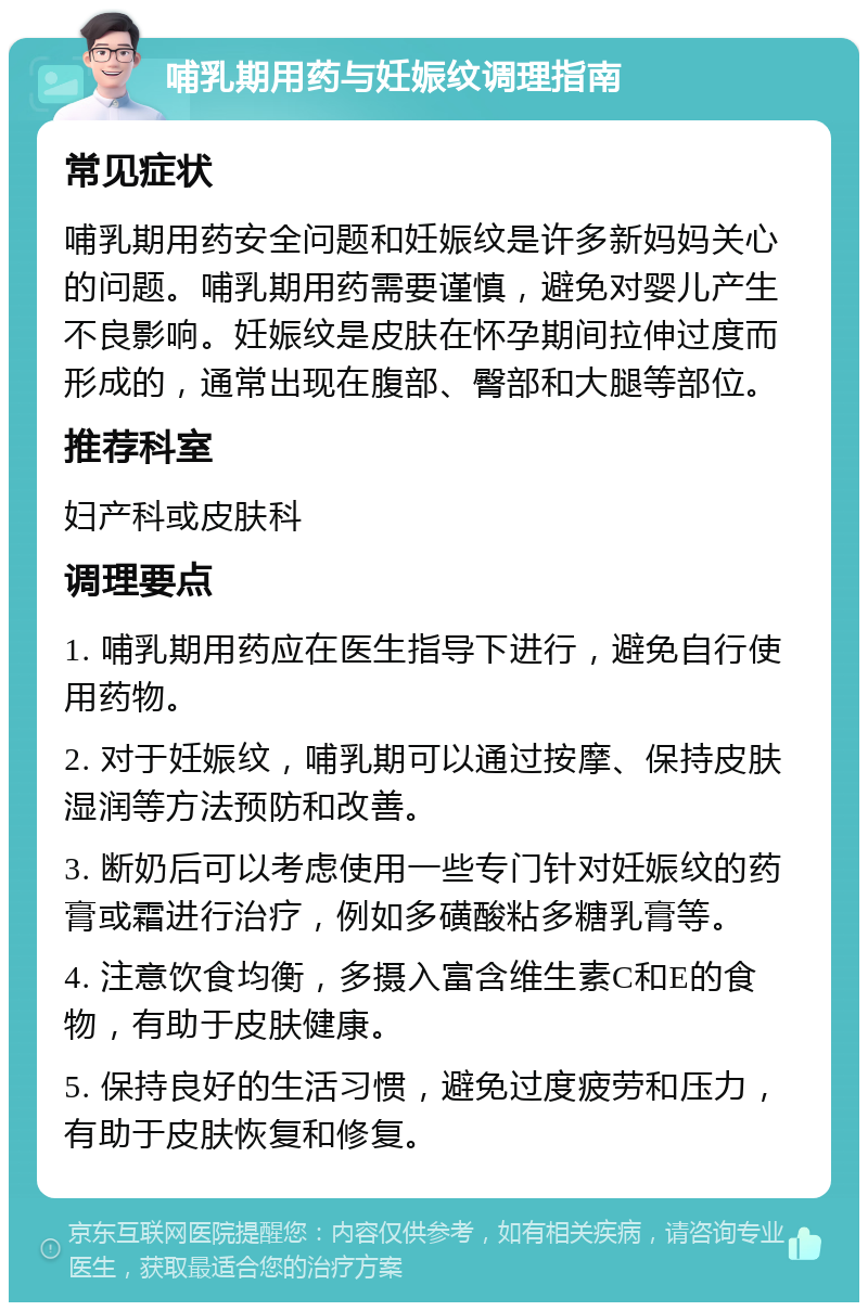 哺乳期用药与妊娠纹调理指南 常见症状 哺乳期用药安全问题和妊娠纹是许多新妈妈关心的问题。哺乳期用药需要谨慎，避免对婴儿产生不良影响。妊娠纹是皮肤在怀孕期间拉伸过度而形成的，通常出现在腹部、臀部和大腿等部位。 推荐科室 妇产科或皮肤科 调理要点 1. 哺乳期用药应在医生指导下进行，避免自行使用药物。 2. 对于妊娠纹，哺乳期可以通过按摩、保持皮肤湿润等方法预防和改善。 3. 断奶后可以考虑使用一些专门针对妊娠纹的药膏或霜进行治疗，例如多磺酸粘多糖乳膏等。 4. 注意饮食均衡，多摄入富含维生素C和E的食物，有助于皮肤健康。 5. 保持良好的生活习惯，避免过度疲劳和压力，有助于皮肤恢复和修复。