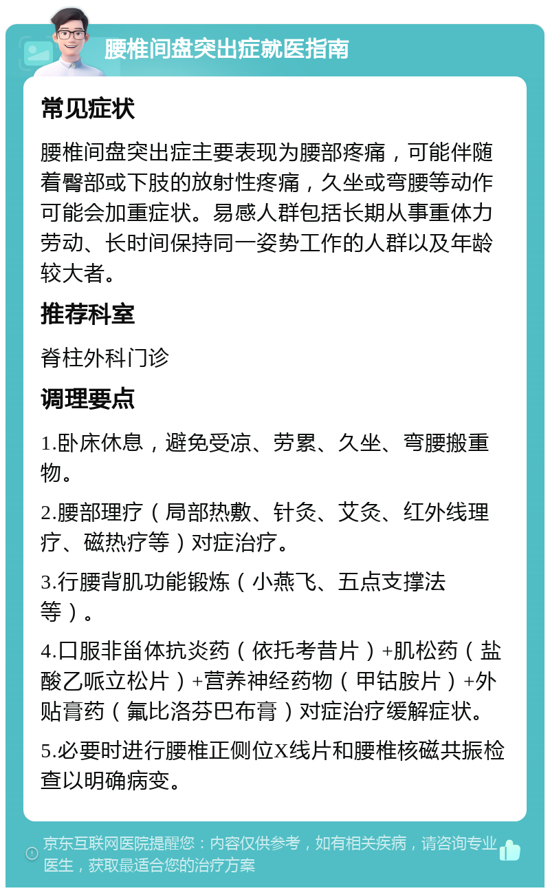 腰椎间盘突出症就医指南 常见症状 腰椎间盘突出症主要表现为腰部疼痛，可能伴随着臀部或下肢的放射性疼痛，久坐或弯腰等动作可能会加重症状。易感人群包括长期从事重体力劳动、长时间保持同一姿势工作的人群以及年龄较大者。 推荐科室 脊柱外科门诊 调理要点 1.卧床休息，避免受凉、劳累、久坐、弯腰搬重物。 2.腰部理疗（局部热敷、针灸、艾灸、红外线理疗、磁热疗等）对症治疗。 3.行腰背肌功能锻炼（小燕飞、五点支撑法等）。 4.口服非甾体抗炎药（依托考昔片）+肌松药（盐酸乙哌立松片）+营养神经药物（甲钴胺片）+外贴膏药（氟比洛芬巴布膏）对症治疗缓解症状。 5.必要时进行腰椎正侧位X线片和腰椎核磁共振检查以明确病变。