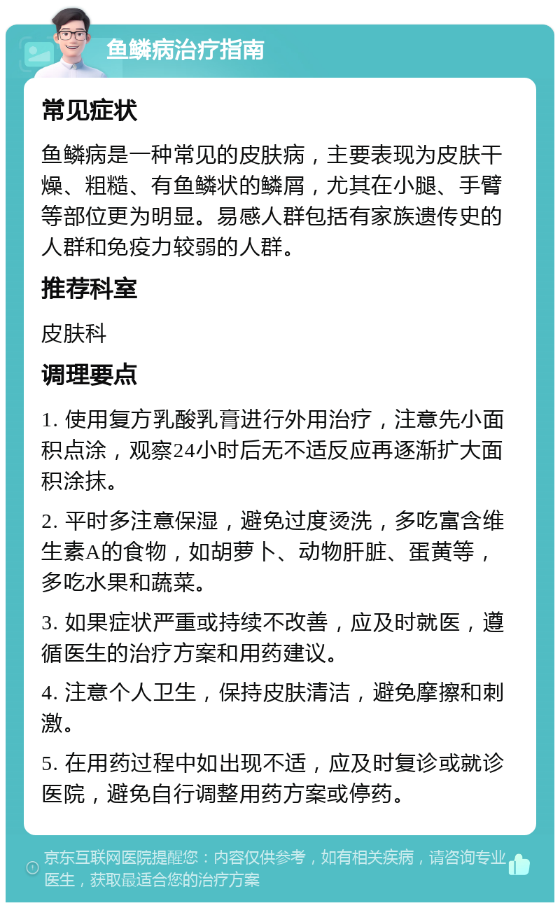 鱼鳞病治疗指南 常见症状 鱼鳞病是一种常见的皮肤病，主要表现为皮肤干燥、粗糙、有鱼鳞状的鳞屑，尤其在小腿、手臂等部位更为明显。易感人群包括有家族遗传史的人群和免疫力较弱的人群。 推荐科室 皮肤科 调理要点 1. 使用复方乳酸乳膏进行外用治疗，注意先小面积点涂，观察24小时后无不适反应再逐渐扩大面积涂抹。 2. 平时多注意保湿，避免过度烫洗，多吃富含维生素A的食物，如胡萝卜、动物肝脏、蛋黄等，多吃水果和蔬菜。 3. 如果症状严重或持续不改善，应及时就医，遵循医生的治疗方案和用药建议。 4. 注意个人卫生，保持皮肤清洁，避免摩擦和刺激。 5. 在用药过程中如出现不适，应及时复诊或就诊医院，避免自行调整用药方案或停药。