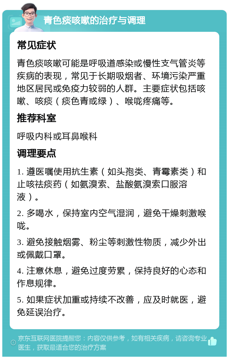 青色痰咳嗽的治疗与调理 常见症状 青色痰咳嗽可能是呼吸道感染或慢性支气管炎等疾病的表现，常见于长期吸烟者、环境污染严重地区居民或免疫力较弱的人群。主要症状包括咳嗽、咳痰（痰色青或绿）、喉咙疼痛等。 推荐科室 呼吸内科或耳鼻喉科 调理要点 1. 遵医嘱使用抗生素（如头孢类、青霉素类）和止咳祛痰药（如氨溴索、盐酸氨溴索口服溶液）。 2. 多喝水，保持室内空气湿润，避免干燥刺激喉咙。 3. 避免接触烟雾、粉尘等刺激性物质，减少外出或佩戴口罩。 4. 注意休息，避免过度劳累，保持良好的心态和作息规律。 5. 如果症状加重或持续不改善，应及时就医，避免延误治疗。