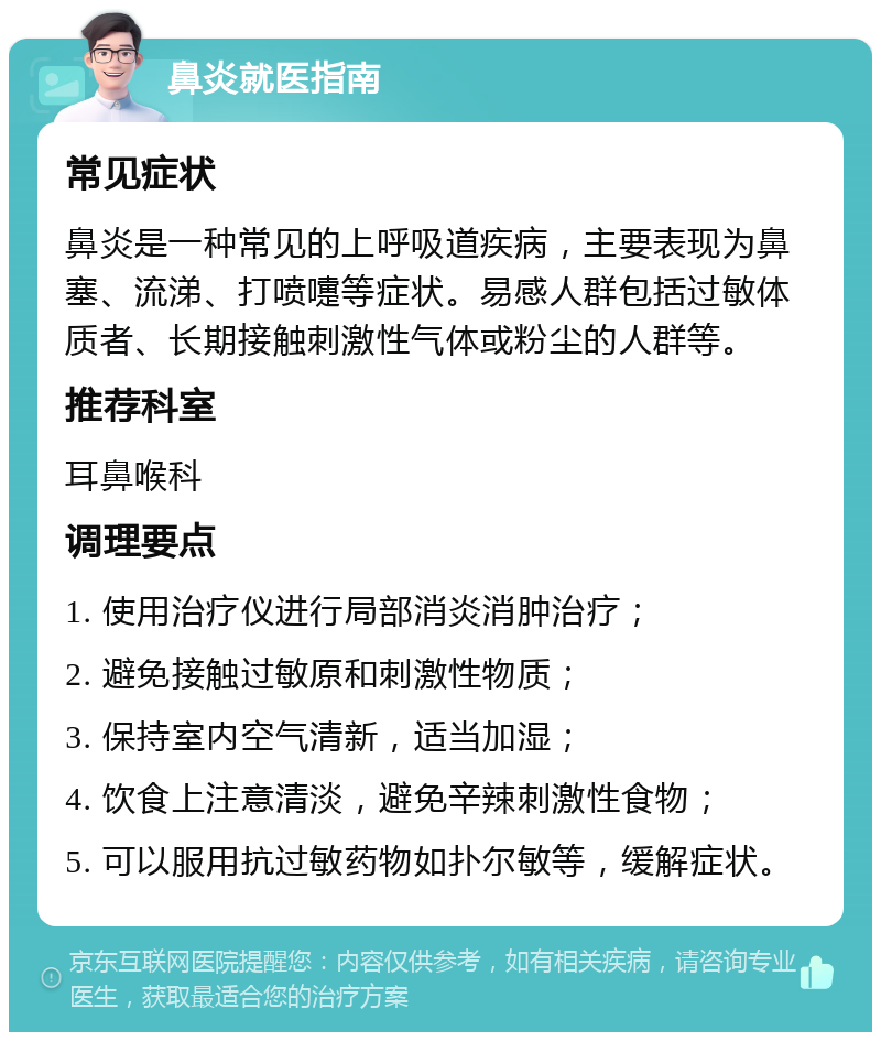 鼻炎就医指南 常见症状 鼻炎是一种常见的上呼吸道疾病，主要表现为鼻塞、流涕、打喷嚏等症状。易感人群包括过敏体质者、长期接触刺激性气体或粉尘的人群等。 推荐科室 耳鼻喉科 调理要点 1. 使用治疗仪进行局部消炎消肿治疗； 2. 避免接触过敏原和刺激性物质； 3. 保持室内空气清新，适当加湿； 4. 饮食上注意清淡，避免辛辣刺激性食物； 5. 可以服用抗过敏药物如扑尔敏等，缓解症状。