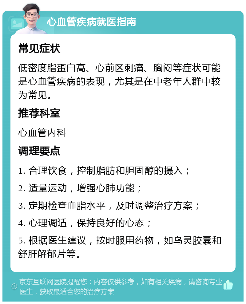 心血管疾病就医指南 常见症状 低密度脂蛋白高、心前区刺痛、胸闷等症状可能是心血管疾病的表现，尤其是在中老年人群中较为常见。 推荐科室 心血管内科 调理要点 1. 合理饮食，控制脂肪和胆固醇的摄入； 2. 适量运动，增强心肺功能； 3. 定期检查血脂水平，及时调整治疗方案； 4. 心理调适，保持良好的心态； 5. 根据医生建议，按时服用药物，如乌灵胶囊和舒肝解郁片等。