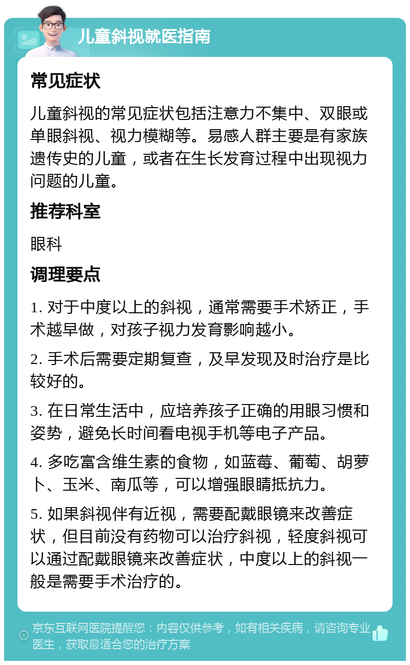 儿童斜视就医指南 常见症状 儿童斜视的常见症状包括注意力不集中、双眼或单眼斜视、视力模糊等。易感人群主要是有家族遗传史的儿童，或者在生长发育过程中出现视力问题的儿童。 推荐科室 眼科 调理要点 1. 对于中度以上的斜视，通常需要手术矫正，手术越早做，对孩子视力发育影响越小。 2. 手术后需要定期复查，及早发现及时治疗是比较好的。 3. 在日常生活中，应培养孩子正确的用眼习惯和姿势，避免长时间看电视手机等电子产品。 4. 多吃富含维生素的食物，如蓝莓、葡萄、胡萝卜、玉米、南瓜等，可以增强眼睛抵抗力。 5. 如果斜视伴有近视，需要配戴眼镜来改善症状，但目前没有药物可以治疗斜视，轻度斜视可以通过配戴眼镜来改善症状，中度以上的斜视一般是需要手术治疗的。