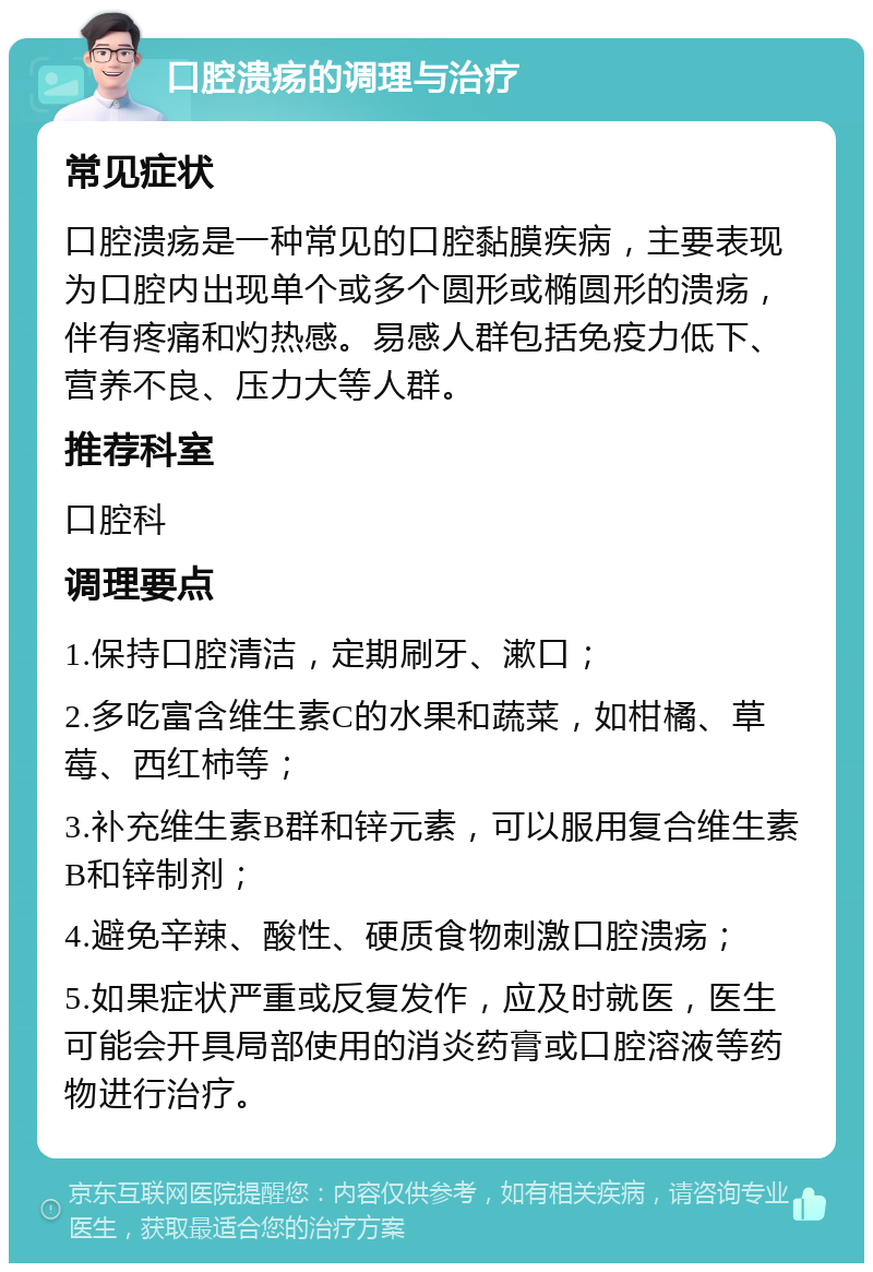 口腔溃疡的调理与治疗 常见症状 口腔溃疡是一种常见的口腔黏膜疾病，主要表现为口腔内出现单个或多个圆形或椭圆形的溃疡，伴有疼痛和灼热感。易感人群包括免疫力低下、营养不良、压力大等人群。 推荐科室 口腔科 调理要点 1.保持口腔清洁，定期刷牙、漱口； 2.多吃富含维生素C的水果和蔬菜，如柑橘、草莓、西红柿等； 3.补充维生素B群和锌元素，可以服用复合维生素B和锌制剂； 4.避免辛辣、酸性、硬质食物刺激口腔溃疡； 5.如果症状严重或反复发作，应及时就医，医生可能会开具局部使用的消炎药膏或口腔溶液等药物进行治疗。