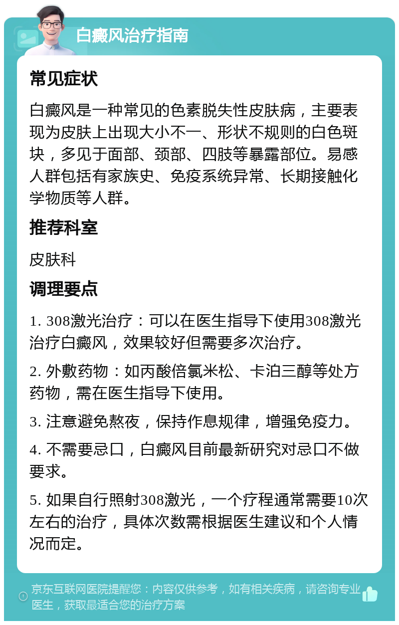 白癜风治疗指南 常见症状 白癜风是一种常见的色素脱失性皮肤病，主要表现为皮肤上出现大小不一、形状不规则的白色斑块，多见于面部、颈部、四肢等暴露部位。易感人群包括有家族史、免疫系统异常、长期接触化学物质等人群。 推荐科室 皮肤科 调理要点 1. 308激光治疗：可以在医生指导下使用308激光治疗白癜风，效果较好但需要多次治疗。 2. 外敷药物：如丙酸倍氯米松、卡泊三醇等处方药物，需在医生指导下使用。 3. 注意避免熬夜，保持作息规律，增强免疫力。 4. 不需要忌口，白癜风目前最新研究对忌口不做要求。 5. 如果自行照射308激光，一个疗程通常需要10次左右的治疗，具体次数需根据医生建议和个人情况而定。