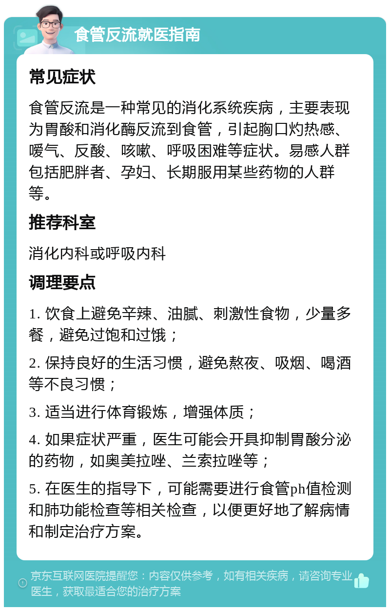 食管反流就医指南 常见症状 食管反流是一种常见的消化系统疾病，主要表现为胃酸和消化酶反流到食管，引起胸口灼热感、嗳气、反酸、咳嗽、呼吸困难等症状。易感人群包括肥胖者、孕妇、长期服用某些药物的人群等。 推荐科室 消化内科或呼吸内科 调理要点 1. 饮食上避免辛辣、油腻、刺激性食物，少量多餐，避免过饱和过饿； 2. 保持良好的生活习惯，避免熬夜、吸烟、喝酒等不良习惯； 3. 适当进行体育锻炼，增强体质； 4. 如果症状严重，医生可能会开具抑制胃酸分泌的药物，如奥美拉唑、兰索拉唑等； 5. 在医生的指导下，可能需要进行食管ph值检测和肺功能检查等相关检查，以便更好地了解病情和制定治疗方案。