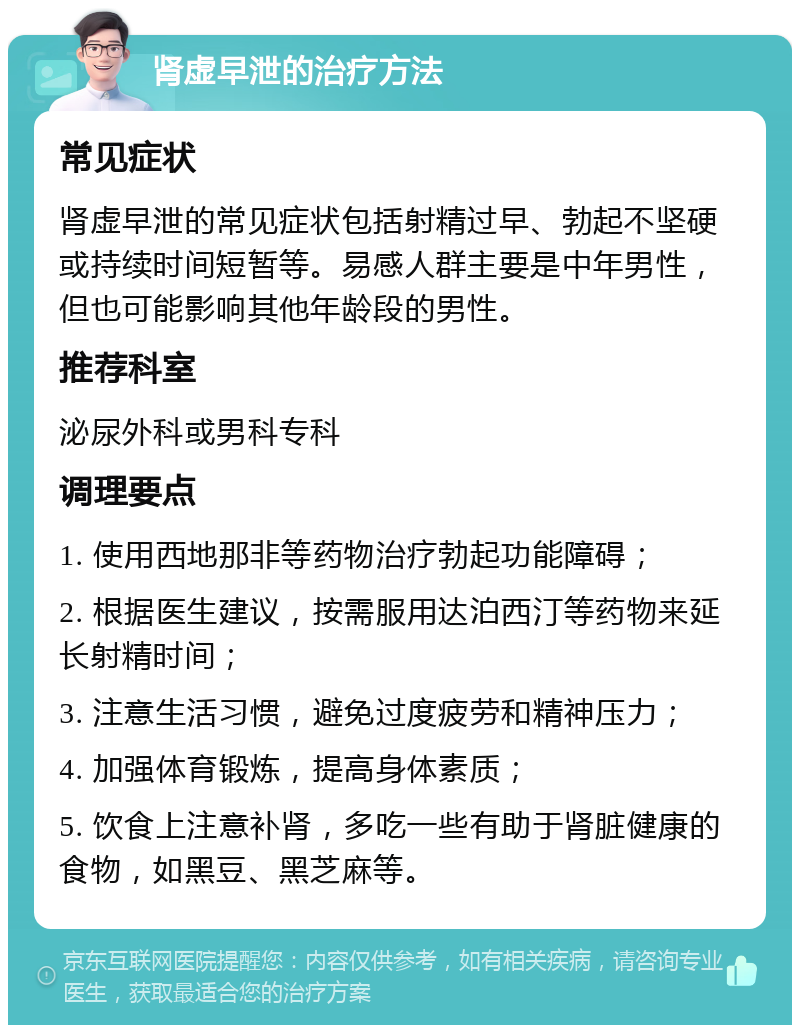 肾虚早泄的治疗方法 常见症状 肾虚早泄的常见症状包括射精过早、勃起不坚硬或持续时间短暂等。易感人群主要是中年男性，但也可能影响其他年龄段的男性。 推荐科室 泌尿外科或男科专科 调理要点 1. 使用西地那非等药物治疗勃起功能障碍； 2. 根据医生建议，按需服用达泊西汀等药物来延长射精时间； 3. 注意生活习惯，避免过度疲劳和精神压力； 4. 加强体育锻炼，提高身体素质； 5. 饮食上注意补肾，多吃一些有助于肾脏健康的食物，如黑豆、黑芝麻等。