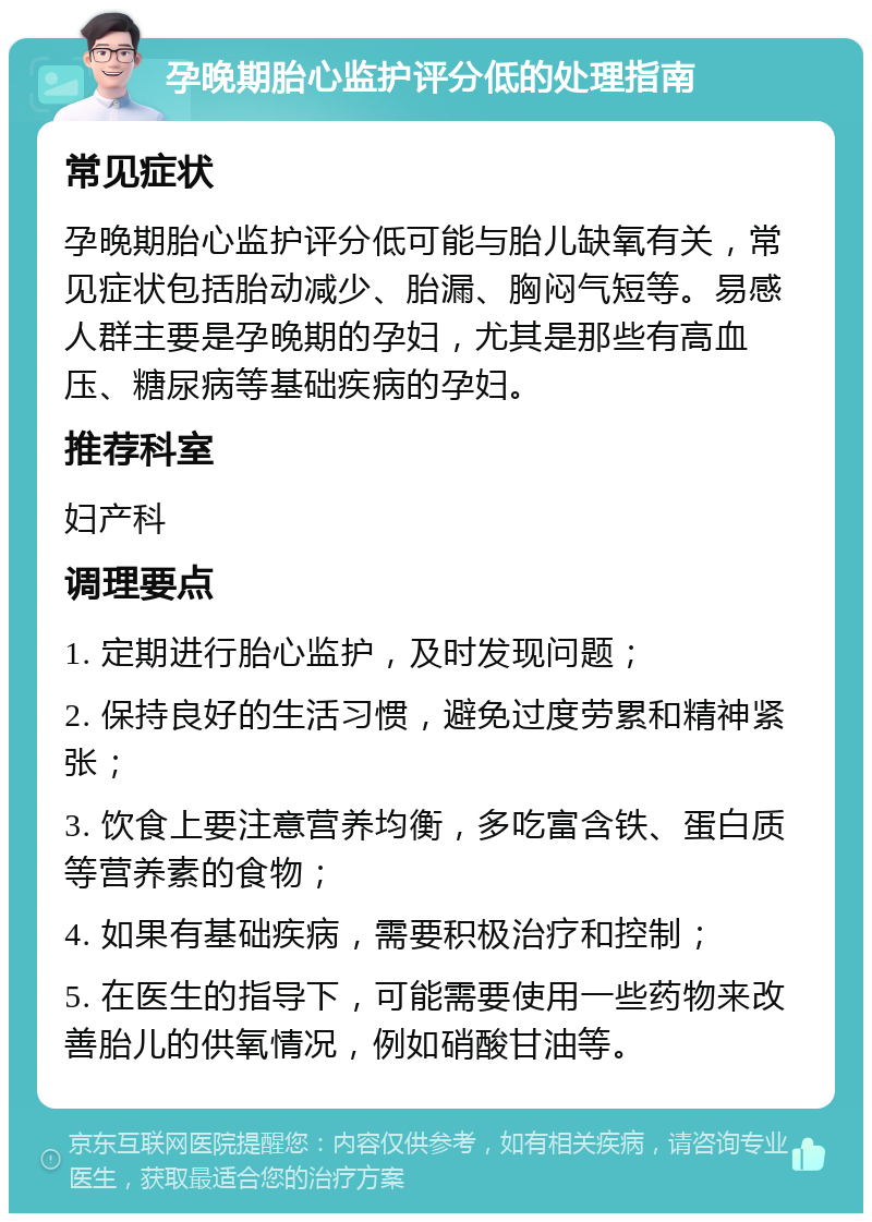 孕晚期胎心监护评分低的处理指南 常见症状 孕晚期胎心监护评分低可能与胎儿缺氧有关，常见症状包括胎动减少、胎漏、胸闷气短等。易感人群主要是孕晚期的孕妇，尤其是那些有高血压、糖尿病等基础疾病的孕妇。 推荐科室 妇产科 调理要点 1. 定期进行胎心监护，及时发现问题； 2. 保持良好的生活习惯，避免过度劳累和精神紧张； 3. 饮食上要注意营养均衡，多吃富含铁、蛋白质等营养素的食物； 4. 如果有基础疾病，需要积极治疗和控制； 5. 在医生的指导下，可能需要使用一些药物来改善胎儿的供氧情况，例如硝酸甘油等。