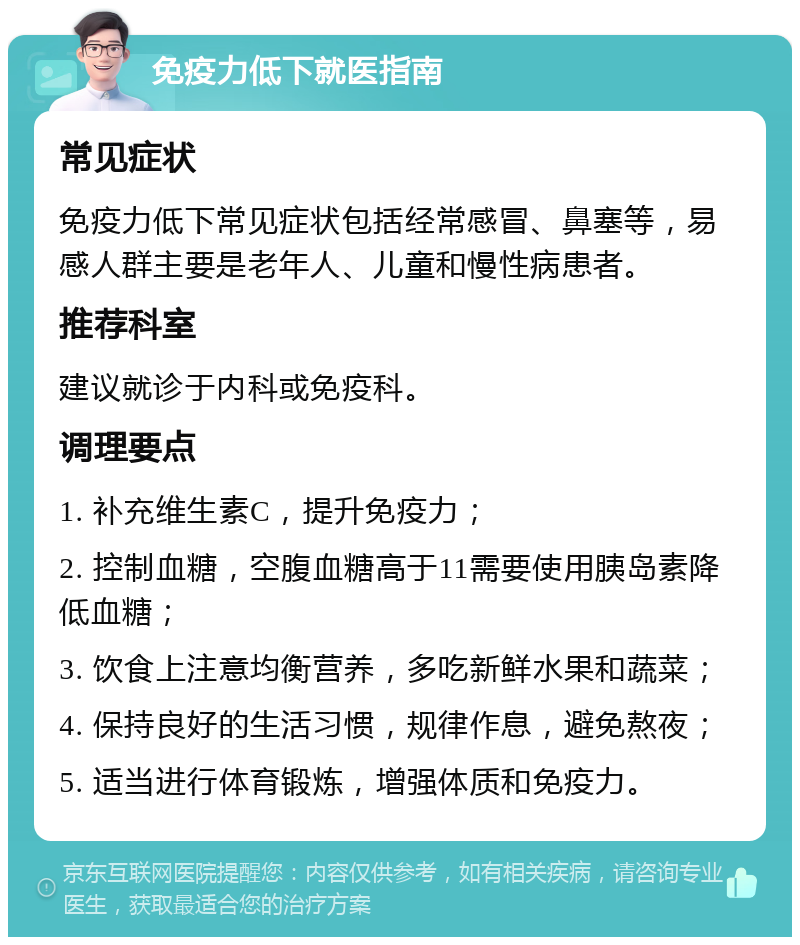 免疫力低下就医指南 常见症状 免疫力低下常见症状包括经常感冒、鼻塞等，易感人群主要是老年人、儿童和慢性病患者。 推荐科室 建议就诊于内科或免疫科。 调理要点 1. 补充维生素C，提升免疫力； 2. 控制血糖，空腹血糖高于11需要使用胰岛素降低血糖； 3. 饮食上注意均衡营养，多吃新鲜水果和蔬菜； 4. 保持良好的生活习惯，规律作息，避免熬夜； 5. 适当进行体育锻炼，增强体质和免疫力。