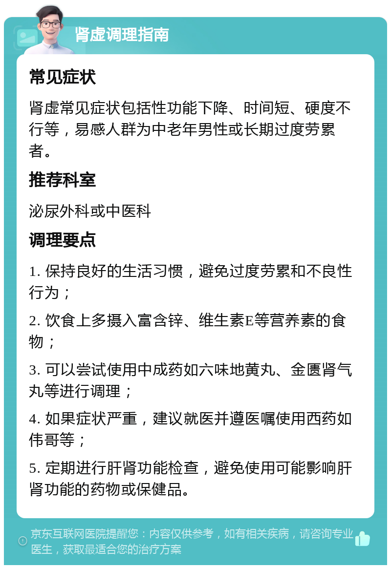 肾虚调理指南 常见症状 肾虚常见症状包括性功能下降、时间短、硬度不行等，易感人群为中老年男性或长期过度劳累者。 推荐科室 泌尿外科或中医科 调理要点 1. 保持良好的生活习惯，避免过度劳累和不良性行为； 2. 饮食上多摄入富含锌、维生素E等营养素的食物； 3. 可以尝试使用中成药如六味地黄丸、金匮肾气丸等进行调理； 4. 如果症状严重，建议就医并遵医嘱使用西药如伟哥等； 5. 定期进行肝肾功能检查，避免使用可能影响肝肾功能的药物或保健品。