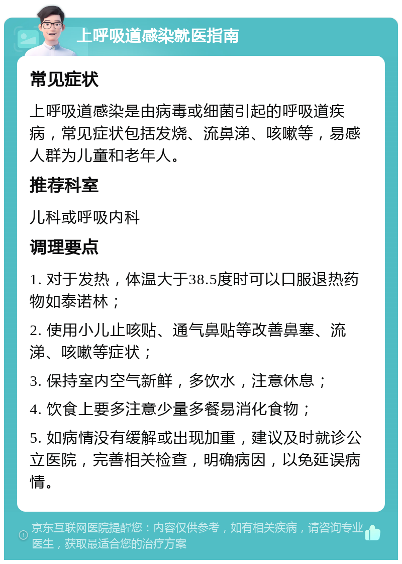 上呼吸道感染就医指南 常见症状 上呼吸道感染是由病毒或细菌引起的呼吸道疾病，常见症状包括发烧、流鼻涕、咳嗽等，易感人群为儿童和老年人。 推荐科室 儿科或呼吸内科 调理要点 1. 对于发热，体温大于38.5度时可以口服退热药物如泰诺林； 2. 使用小儿止咳贴、通气鼻贴等改善鼻塞、流涕、咳嗽等症状； 3. 保持室内空气新鲜，多饮水，注意休息； 4. 饮食上要多注意少量多餐易消化食物； 5. 如病情没有缓解或出现加重，建议及时就诊公立医院，完善相关检查，明确病因，以免延误病情。