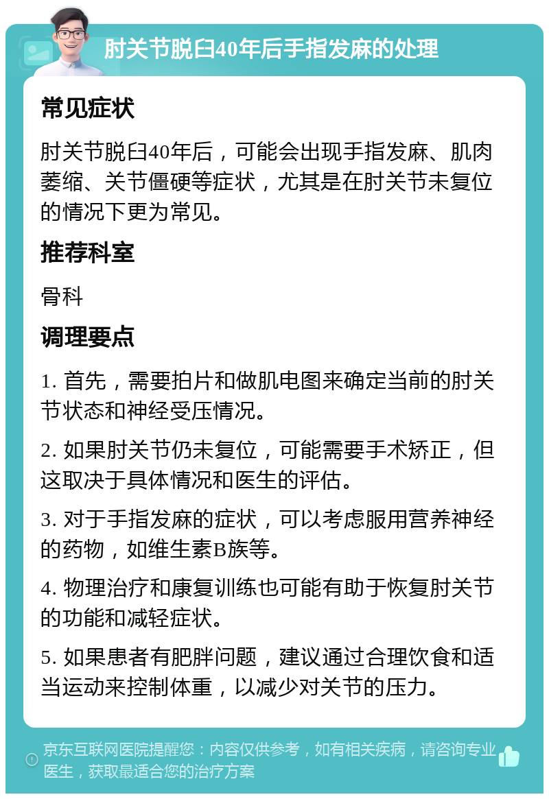 肘关节脱臼40年后手指发麻的处理 常见症状 肘关节脱臼40年后，可能会出现手指发麻、肌肉萎缩、关节僵硬等症状，尤其是在肘关节未复位的情况下更为常见。 推荐科室 骨科 调理要点 1. 首先，需要拍片和做肌电图来确定当前的肘关节状态和神经受压情况。 2. 如果肘关节仍未复位，可能需要手术矫正，但这取决于具体情况和医生的评估。 3. 对于手指发麻的症状，可以考虑服用营养神经的药物，如维生素B族等。 4. 物理治疗和康复训练也可能有助于恢复肘关节的功能和减轻症状。 5. 如果患者有肥胖问题，建议通过合理饮食和适当运动来控制体重，以减少对关节的压力。