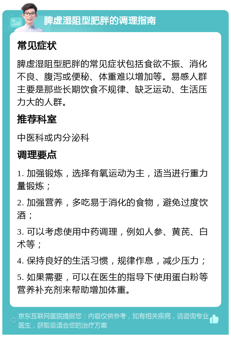 脾虚湿阻型肥胖的调理指南 常见症状 脾虚湿阻型肥胖的常见症状包括食欲不振、消化不良、腹泻或便秘、体重难以增加等。易感人群主要是那些长期饮食不规律、缺乏运动、生活压力大的人群。 推荐科室 中医科或内分泌科 调理要点 1. 加强锻炼，选择有氧运动为主，适当进行重力量锻炼； 2. 加强营养，多吃易于消化的食物，避免过度饮酒； 3. 可以考虑使用中药调理，例如人参、黄芪、白术等； 4. 保持良好的生活习惯，规律作息，减少压力； 5. 如果需要，可以在医生的指导下使用蛋白粉等营养补充剂来帮助增加体重。