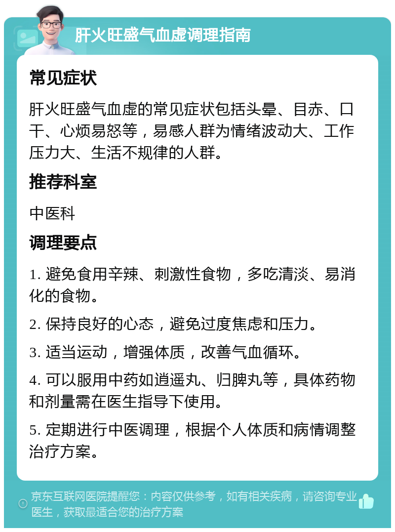 肝火旺盛气血虚调理指南 常见症状 肝火旺盛气血虚的常见症状包括头晕、目赤、口干、心烦易怒等，易感人群为情绪波动大、工作压力大、生活不规律的人群。 推荐科室 中医科 调理要点 1. 避免食用辛辣、刺激性食物，多吃清淡、易消化的食物。 2. 保持良好的心态，避免过度焦虑和压力。 3. 适当运动，增强体质，改善气血循环。 4. 可以服用中药如逍遥丸、归脾丸等，具体药物和剂量需在医生指导下使用。 5. 定期进行中医调理，根据个人体质和病情调整治疗方案。