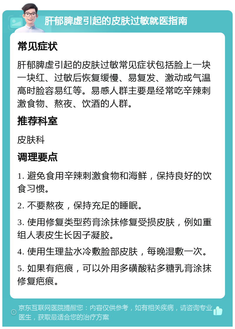 肝郁脾虚引起的皮肤过敏就医指南 常见症状 肝郁脾虚引起的皮肤过敏常见症状包括脸上一块一块红、过敏后恢复缓慢、易复发、激动或气温高时脸容易红等。易感人群主要是经常吃辛辣刺激食物、熬夜、饮酒的人群。 推荐科室 皮肤科 调理要点 1. 避免食用辛辣刺激食物和海鲜，保持良好的饮食习惯。 2. 不要熬夜，保持充足的睡眠。 3. 使用修复类型药膏涂抹修复受损皮肤，例如重组人表皮生长因子凝胶。 4. 使用生理盐水冷敷脸部皮肤，每晚湿敷一次。 5. 如果有疤痕，可以外用多磺酸粘多糖乳膏涂抹修复疤痕。