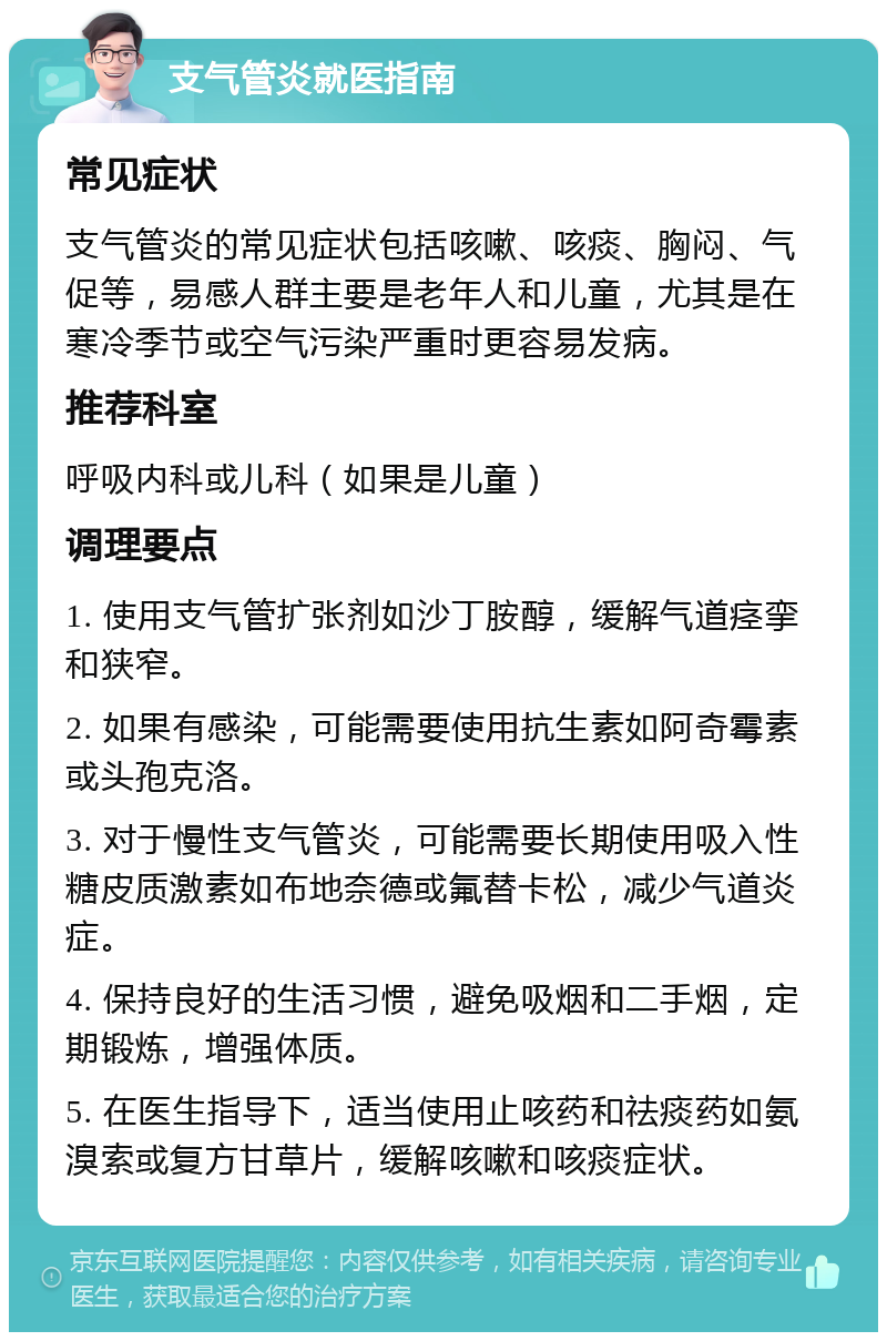 支气管炎就医指南 常见症状 支气管炎的常见症状包括咳嗽、咳痰、胸闷、气促等，易感人群主要是老年人和儿童，尤其是在寒冷季节或空气污染严重时更容易发病。 推荐科室 呼吸内科或儿科（如果是儿童） 调理要点 1. 使用支气管扩张剂如沙丁胺醇，缓解气道痉挛和狭窄。 2. 如果有感染，可能需要使用抗生素如阿奇霉素或头孢克洛。 3. 对于慢性支气管炎，可能需要长期使用吸入性糖皮质激素如布地奈德或氟替卡松，减少气道炎症。 4. 保持良好的生活习惯，避免吸烟和二手烟，定期锻炼，增强体质。 5. 在医生指导下，适当使用止咳药和祛痰药如氨溴索或复方甘草片，缓解咳嗽和咳痰症状。