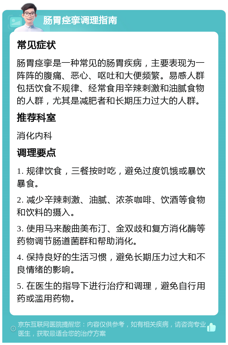 肠胃痉挛调理指南 常见症状 肠胃痉挛是一种常见的肠胃疾病，主要表现为一阵阵的腹痛、恶心、呕吐和大便频繁。易感人群包括饮食不规律、经常食用辛辣刺激和油腻食物的人群，尤其是减肥者和长期压力过大的人群。 推荐科室 消化内科 调理要点 1. 规律饮食，三餐按时吃，避免过度饥饿或暴饮暴食。 2. 减少辛辣刺激、油腻、浓茶咖啡、饮酒等食物和饮料的摄入。 3. 使用马来酸曲美布汀、金双歧和复方消化酶等药物调节肠道菌群和帮助消化。 4. 保持良好的生活习惯，避免长期压力过大和不良情绪的影响。 5. 在医生的指导下进行治疗和调理，避免自行用药或滥用药物。