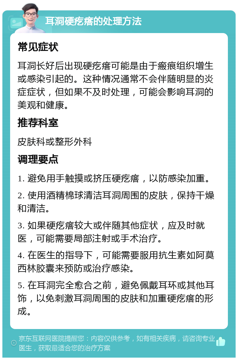 耳洞硬疙瘩的处理方法 常见症状 耳洞长好后出现硬疙瘩可能是由于瘢痕组织增生或感染引起的。这种情况通常不会伴随明显的炎症症状，但如果不及时处理，可能会影响耳洞的美观和健康。 推荐科室 皮肤科或整形外科 调理要点 1. 避免用手触摸或挤压硬疙瘩，以防感染加重。 2. 使用酒精棉球清洁耳洞周围的皮肤，保持干燥和清洁。 3. 如果硬疙瘩较大或伴随其他症状，应及时就医，可能需要局部注射或手术治疗。 4. 在医生的指导下，可能需要服用抗生素如阿莫西林胶囊来预防或治疗感染。 5. 在耳洞完全愈合之前，避免佩戴耳环或其他耳饰，以免刺激耳洞周围的皮肤和加重硬疙瘩的形成。