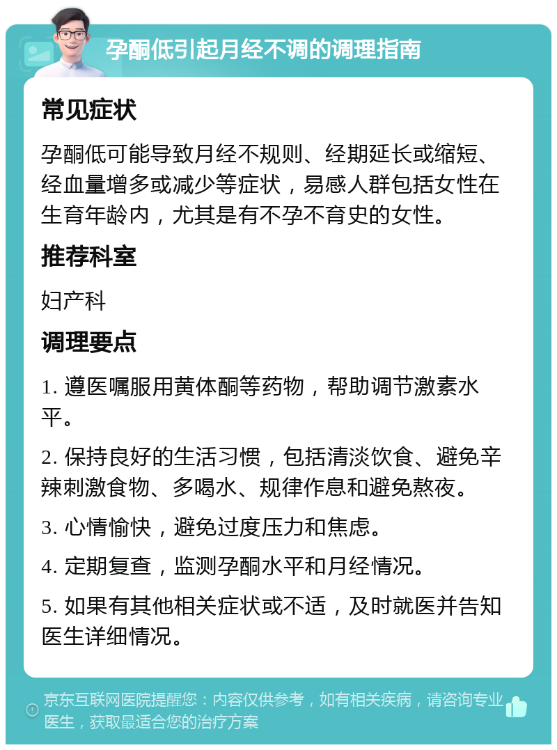 孕酮低引起月经不调的调理指南 常见症状 孕酮低可能导致月经不规则、经期延长或缩短、经血量增多或减少等症状，易感人群包括女性在生育年龄内，尤其是有不孕不育史的女性。 推荐科室 妇产科 调理要点 1. 遵医嘱服用黄体酮等药物，帮助调节激素水平。 2. 保持良好的生活习惯，包括清淡饮食、避免辛辣刺激食物、多喝水、规律作息和避免熬夜。 3. 心情愉快，避免过度压力和焦虑。 4. 定期复查，监测孕酮水平和月经情况。 5. 如果有其他相关症状或不适，及时就医并告知医生详细情况。