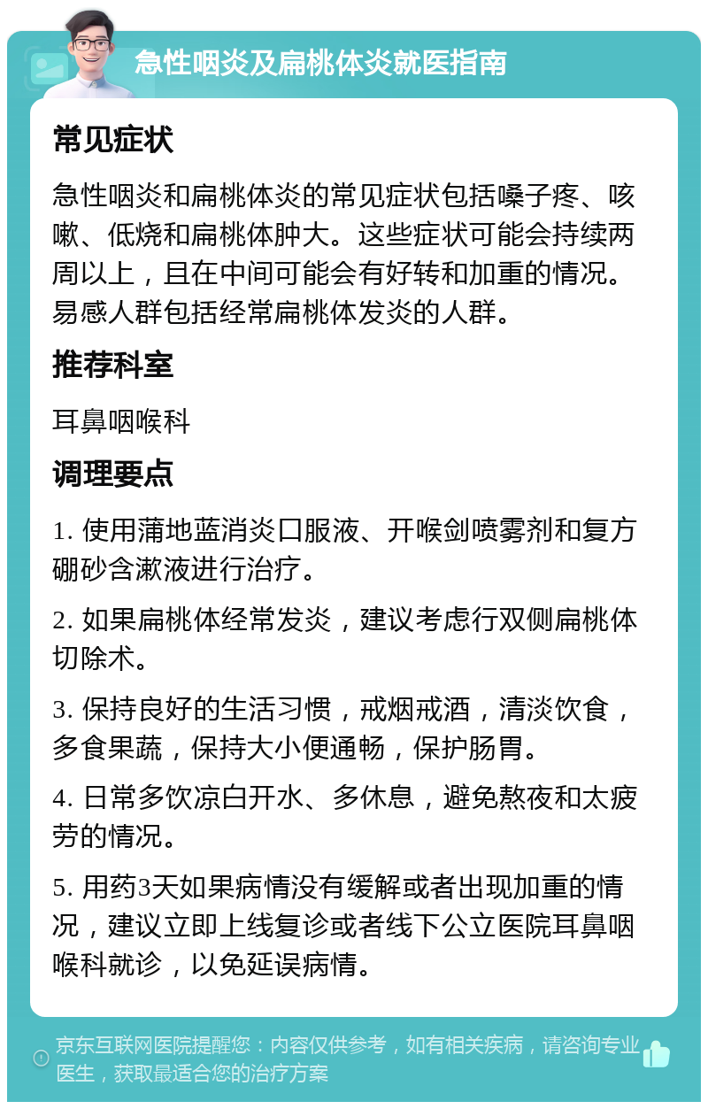 急性咽炎及扁桃体炎就医指南 常见症状 急性咽炎和扁桃体炎的常见症状包括嗓子疼、咳嗽、低烧和扁桃体肿大。这些症状可能会持续两周以上，且在中间可能会有好转和加重的情况。易感人群包括经常扁桃体发炎的人群。 推荐科室 耳鼻咽喉科 调理要点 1. 使用蒲地蓝消炎口服液、开喉剑喷雾剂和复方硼砂含漱液进行治疗。 2. 如果扁桃体经常发炎，建议考虑行双侧扁桃体切除术。 3. 保持良好的生活习惯，戒烟戒酒，清淡饮食，多食果蔬，保持大小便通畅，保护肠胃。 4. 日常多饮凉白开水、多休息，避免熬夜和太疲劳的情况。 5. 用药3天如果病情没有缓解或者出现加重的情况，建议立即上线复诊或者线下公立医院耳鼻咽喉科就诊，以免延误病情。