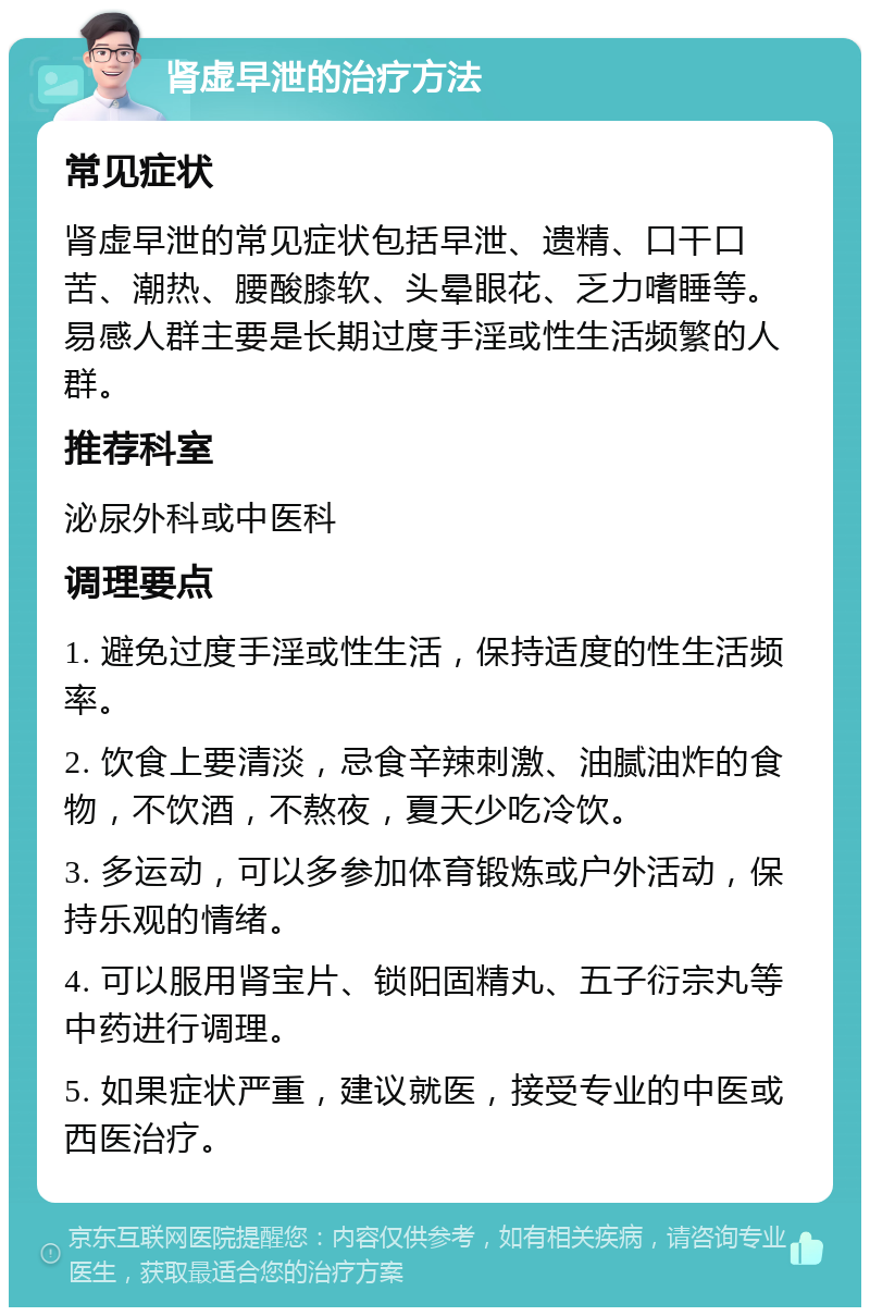 肾虚早泄的治疗方法 常见症状 肾虚早泄的常见症状包括早泄、遗精、口干口苦、潮热、腰酸膝软、头晕眼花、乏力嗜睡等。易感人群主要是长期过度手淫或性生活频繁的人群。 推荐科室 泌尿外科或中医科 调理要点 1. 避免过度手淫或性生活，保持适度的性生活频率。 2. 饮食上要清淡，忌食辛辣刺激、油腻油炸的食物，不饮酒，不熬夜，夏天少吃冷饮。 3. 多运动，可以多参加体育锻炼或户外活动，保持乐观的情绪。 4. 可以服用肾宝片、锁阳固精丸、五子衍宗丸等中药进行调理。 5. 如果症状严重，建议就医，接受专业的中医或西医治疗。