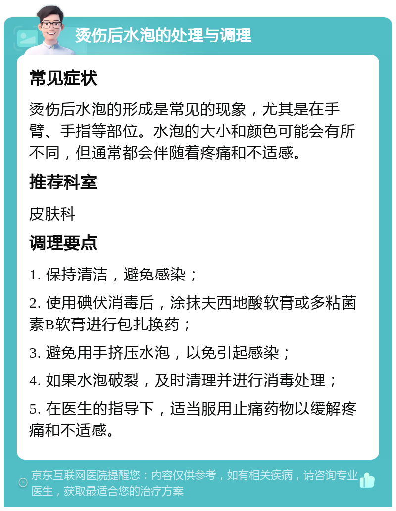 烫伤后水泡的处理与调理 常见症状 烫伤后水泡的形成是常见的现象，尤其是在手臂、手指等部位。水泡的大小和颜色可能会有所不同，但通常都会伴随着疼痛和不适感。 推荐科室 皮肤科 调理要点 1. 保持清洁，避免感染； 2. 使用碘伏消毒后，涂抹夫西地酸软膏或多粘菌素B软膏进行包扎换药； 3. 避免用手挤压水泡，以免引起感染； 4. 如果水泡破裂，及时清理并进行消毒处理； 5. 在医生的指导下，适当服用止痛药物以缓解疼痛和不适感。