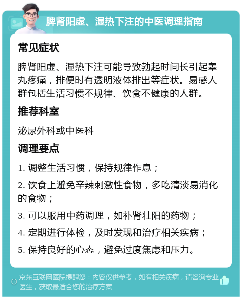 脾肾阳虚、湿热下注的中医调理指南 常见症状 脾肾阳虚、湿热下注可能导致勃起时间长引起睾丸疼痛，排便时有透明液体排出等症状。易感人群包括生活习惯不规律、饮食不健康的人群。 推荐科室 泌尿外科或中医科 调理要点 1. 调整生活习惯，保持规律作息； 2. 饮食上避免辛辣刺激性食物，多吃清淡易消化的食物； 3. 可以服用中药调理，如补肾壮阳的药物； 4. 定期进行体检，及时发现和治疗相关疾病； 5. 保持良好的心态，避免过度焦虑和压力。