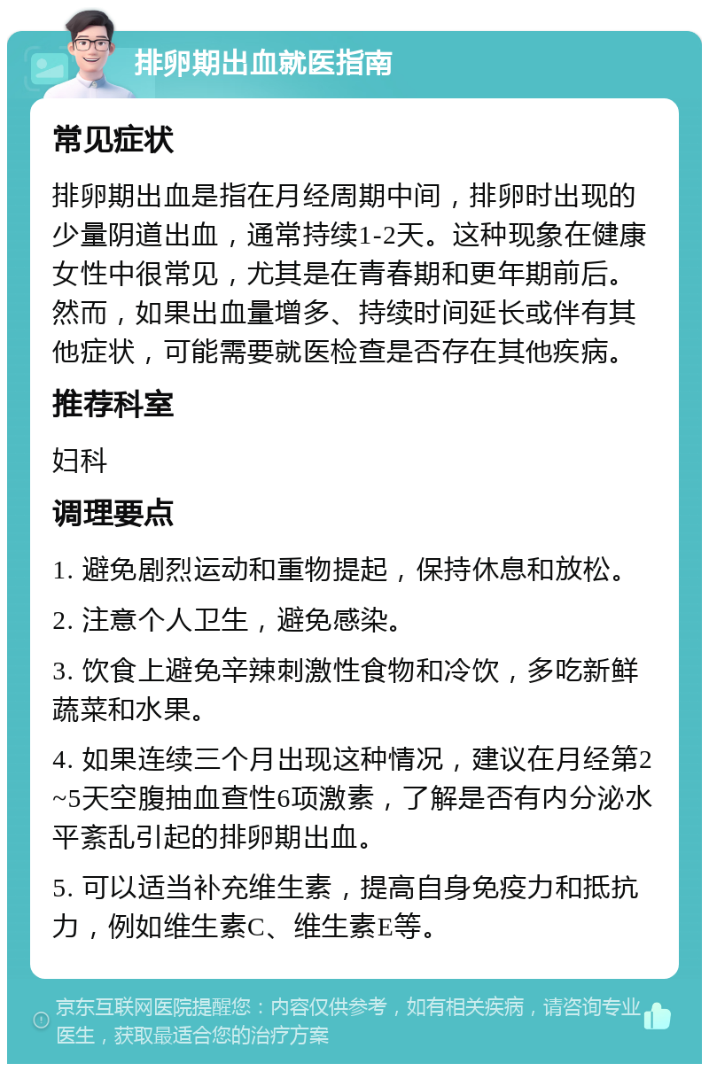 排卵期出血就医指南 常见症状 排卵期出血是指在月经周期中间，排卵时出现的少量阴道出血，通常持续1-2天。这种现象在健康女性中很常见，尤其是在青春期和更年期前后。然而，如果出血量增多、持续时间延长或伴有其他症状，可能需要就医检查是否存在其他疾病。 推荐科室 妇科 调理要点 1. 避免剧烈运动和重物提起，保持休息和放松。 2. 注意个人卫生，避免感染。 3. 饮食上避免辛辣刺激性食物和冷饮，多吃新鲜蔬菜和水果。 4. 如果连续三个月出现这种情况，建议在月经第2~5天空腹抽血查性6项激素，了解是否有内分泌水平紊乱引起的排卵期出血。 5. 可以适当补充维生素，提高自身免疫力和抵抗力，例如维生素C、维生素E等。