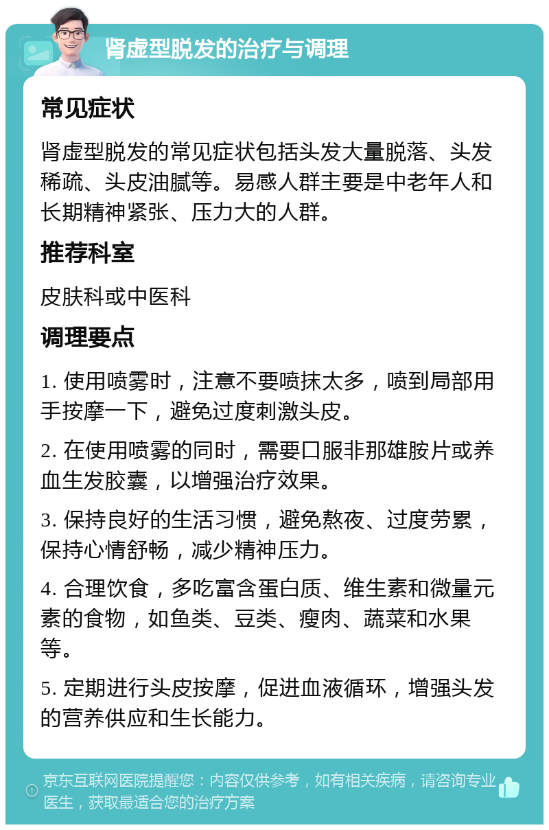 肾虚型脱发的治疗与调理 常见症状 肾虚型脱发的常见症状包括头发大量脱落、头发稀疏、头皮油腻等。易感人群主要是中老年人和长期精神紧张、压力大的人群。 推荐科室 皮肤科或中医科 调理要点 1. 使用喷雾时，注意不要喷抹太多，喷到局部用手按摩一下，避免过度刺激头皮。 2. 在使用喷雾的同时，需要口服非那雄胺片或养血生发胶囊，以增强治疗效果。 3. 保持良好的生活习惯，避免熬夜、过度劳累，保持心情舒畅，减少精神压力。 4. 合理饮食，多吃富含蛋白质、维生素和微量元素的食物，如鱼类、豆类、瘦肉、蔬菜和水果等。 5. 定期进行头皮按摩，促进血液循环，增强头发的营养供应和生长能力。