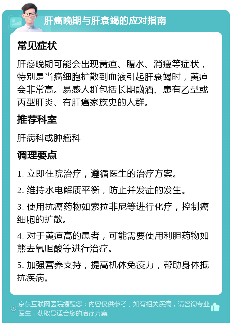 肝癌晚期与肝衰竭的应对指南 常见症状 肝癌晚期可能会出现黄疸、腹水、消瘦等症状，特别是当癌细胞扩散到血液引起肝衰竭时，黄疸会非常高。易感人群包括长期酗酒、患有乙型或丙型肝炎、有肝癌家族史的人群。 推荐科室 肝病科或肿瘤科 调理要点 1. 立即住院治疗，遵循医生的治疗方案。 2. 维持水电解质平衡，防止并发症的发生。 3. 使用抗癌药物如索拉非尼等进行化疗，控制癌细胞的扩散。 4. 对于黄疸高的患者，可能需要使用利胆药物如熊去氧胆酸等进行治疗。 5. 加强营养支持，提高机体免疫力，帮助身体抵抗疾病。