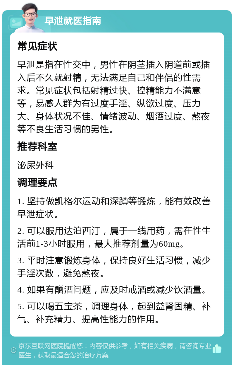 早泄就医指南 常见症状 早泄是指在性交中，男性在阴茎插入阴道前或插入后不久就射精，无法满足自己和伴侣的性需求。常见症状包括射精过快、控精能力不满意等，易感人群为有过度手淫、纵欲过度、压力大、身体状况不佳、情绪波动、烟酒过度、熬夜等不良生活习惯的男性。 推荐科室 泌尿外科 调理要点 1. 坚持做凯格尔运动和深蹲等锻炼，能有效改善早泄症状。 2. 可以服用达泊西汀，属于一线用药，需在性生活前1-3小时服用，最大推荐剂量为60mg。 3. 平时注意锻炼身体，保持良好生活习惯，减少手淫次数，避免熬夜。 4. 如果有酗酒问题，应及时戒酒或减少饮酒量。 5. 可以喝五宝茶，调理身体，起到益肾固精、补气、补充精力、提高性能力的作用。