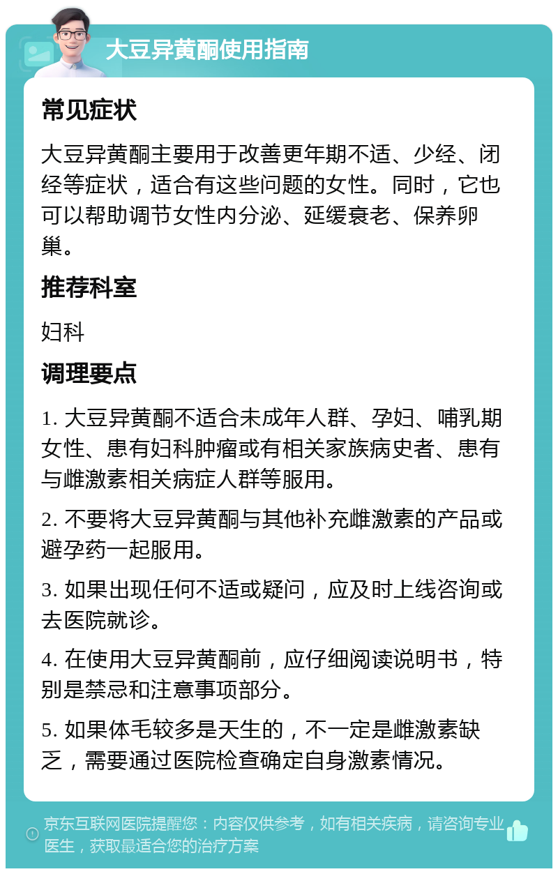 大豆异黄酮使用指南 常见症状 大豆异黄酮主要用于改善更年期不适、少经、闭经等症状，适合有这些问题的女性。同时，它也可以帮助调节女性内分泌、延缓衰老、保养卵巢。 推荐科室 妇科 调理要点 1. 大豆异黄酮不适合未成年人群、孕妇、哺乳期女性、患有妇科肿瘤或有相关家族病史者、患有与雌激素相关病症人群等服用。 2. 不要将大豆异黄酮与其他补充雌激素的产品或避孕药一起服用。 3. 如果出现任何不适或疑问，应及时上线咨询或去医院就诊。 4. 在使用大豆异黄酮前，应仔细阅读说明书，特别是禁忌和注意事项部分。 5. 如果体毛较多是天生的，不一定是雌激素缺乏，需要通过医院检查确定自身激素情况。