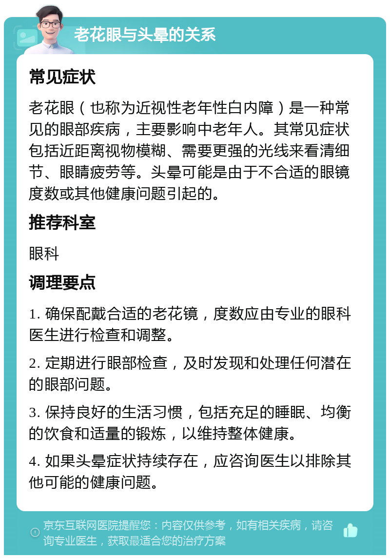 老花眼与头晕的关系 常见症状 老花眼（也称为近视性老年性白内障）是一种常见的眼部疾病，主要影响中老年人。其常见症状包括近距离视物模糊、需要更强的光线来看清细节、眼睛疲劳等。头晕可能是由于不合适的眼镜度数或其他健康问题引起的。 推荐科室 眼科 调理要点 1. 确保配戴合适的老花镜，度数应由专业的眼科医生进行检查和调整。 2. 定期进行眼部检查，及时发现和处理任何潜在的眼部问题。 3. 保持良好的生活习惯，包括充足的睡眠、均衡的饮食和适量的锻炼，以维持整体健康。 4. 如果头晕症状持续存在，应咨询医生以排除其他可能的健康问题。