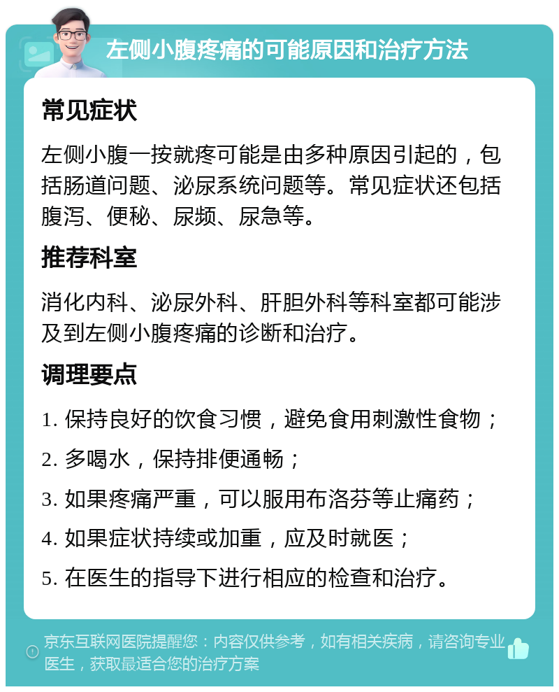 左侧小腹疼痛的可能原因和治疗方法 常见症状 左侧小腹一按就疼可能是由多种原因引起的，包括肠道问题、泌尿系统问题等。常见症状还包括腹泻、便秘、尿频、尿急等。 推荐科室 消化内科、泌尿外科、肝胆外科等科室都可能涉及到左侧小腹疼痛的诊断和治疗。 调理要点 1. 保持良好的饮食习惯，避免食用刺激性食物； 2. 多喝水，保持排便通畅； 3. 如果疼痛严重，可以服用布洛芬等止痛药； 4. 如果症状持续或加重，应及时就医； 5. 在医生的指导下进行相应的检查和治疗。