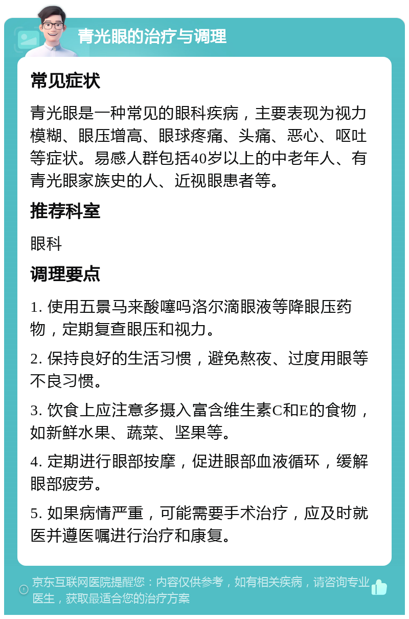 青光眼的治疗与调理 常见症状 青光眼是一种常见的眼科疾病，主要表现为视力模糊、眼压增高、眼球疼痛、头痛、恶心、呕吐等症状。易感人群包括40岁以上的中老年人、有青光眼家族史的人、近视眼患者等。 推荐科室 眼科 调理要点 1. 使用五景马来酸噻吗洛尔滴眼液等降眼压药物，定期复查眼压和视力。 2. 保持良好的生活习惯，避免熬夜、过度用眼等不良习惯。 3. 饮食上应注意多摄入富含维生素C和E的食物，如新鲜水果、蔬菜、坚果等。 4. 定期进行眼部按摩，促进眼部血液循环，缓解眼部疲劳。 5. 如果病情严重，可能需要手术治疗，应及时就医并遵医嘱进行治疗和康复。