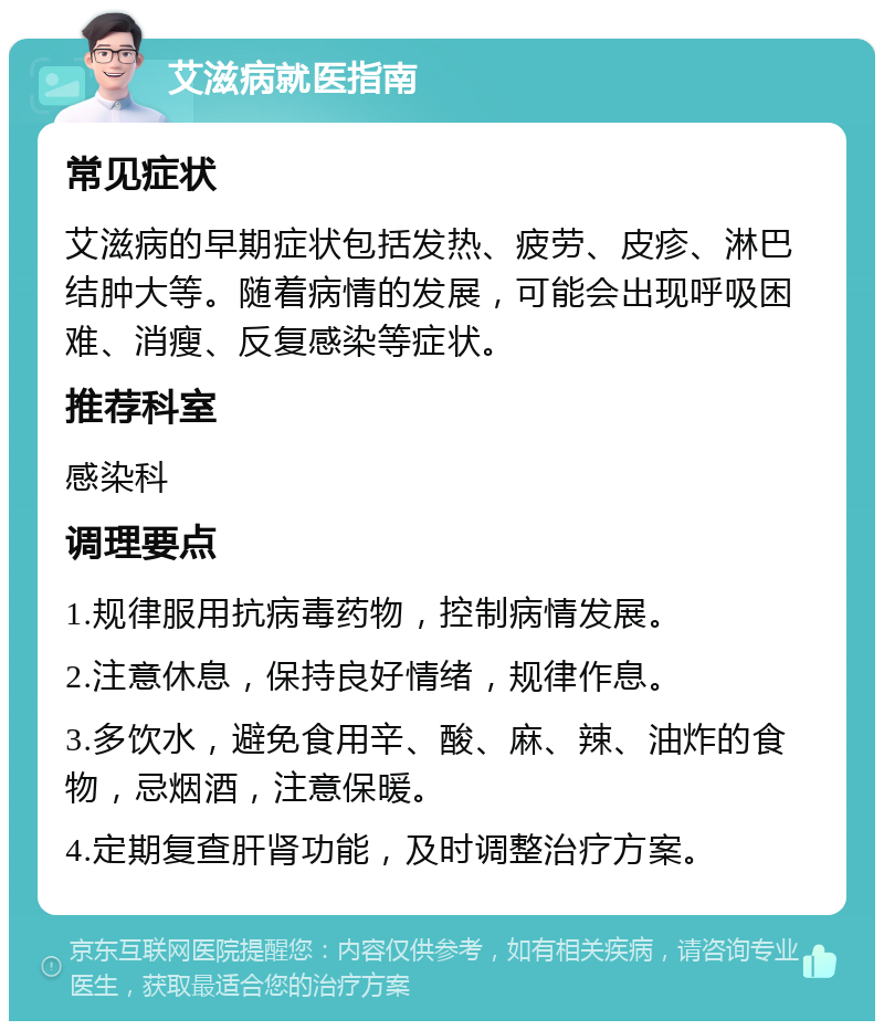 艾滋病就医指南 常见症状 艾滋病的早期症状包括发热、疲劳、皮疹、淋巴结肿大等。随着病情的发展，可能会出现呼吸困难、消瘦、反复感染等症状。 推荐科室 感染科 调理要点 1.规律服用抗病毒药物，控制病情发展。 2.注意休息，保持良好情绪，规律作息。 3.多饮水，避免食用辛、酸、麻、辣、油炸的食物，忌烟酒，注意保暖。 4.定期复查肝肾功能，及时调整治疗方案。