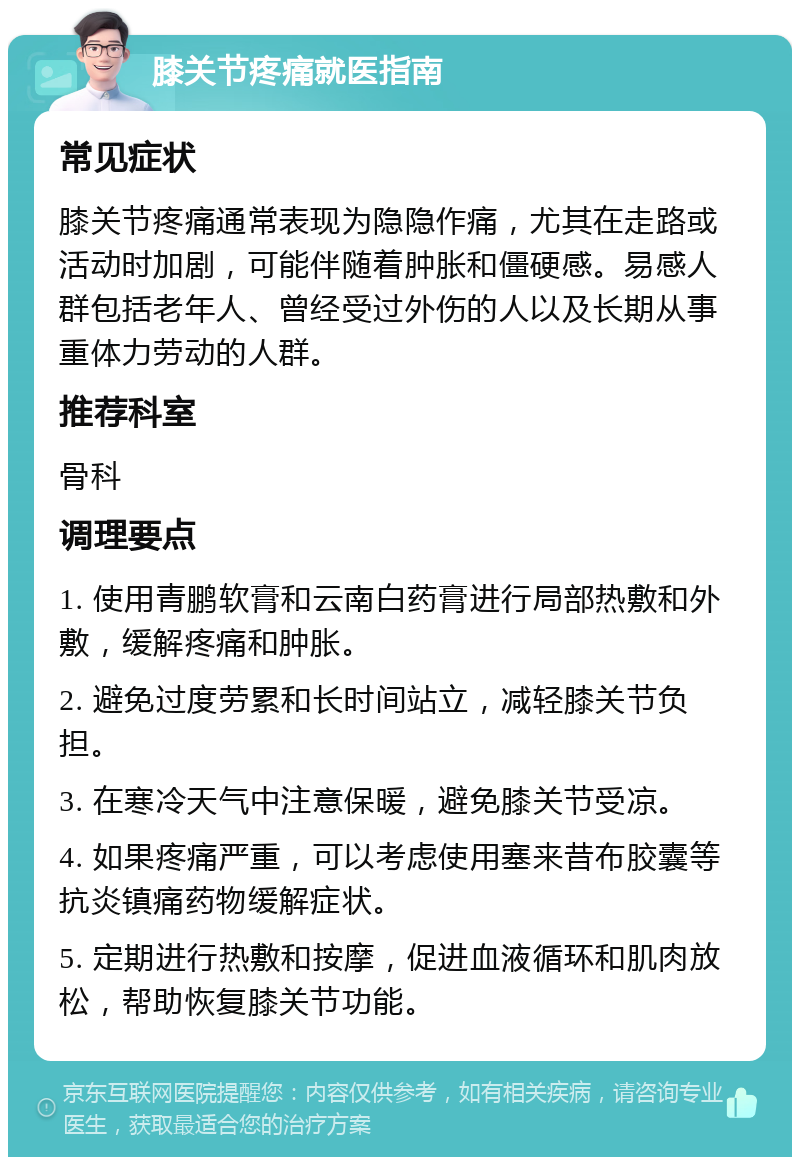 膝关节疼痛就医指南 常见症状 膝关节疼痛通常表现为隐隐作痛，尤其在走路或活动时加剧，可能伴随着肿胀和僵硬感。易感人群包括老年人、曾经受过外伤的人以及长期从事重体力劳动的人群。 推荐科室 骨科 调理要点 1. 使用青鹏软膏和云南白药膏进行局部热敷和外敷，缓解疼痛和肿胀。 2. 避免过度劳累和长时间站立，减轻膝关节负担。 3. 在寒冷天气中注意保暖，避免膝关节受凉。 4. 如果疼痛严重，可以考虑使用塞来昔布胶囊等抗炎镇痛药物缓解症状。 5. 定期进行热敷和按摩，促进血液循环和肌肉放松，帮助恢复膝关节功能。