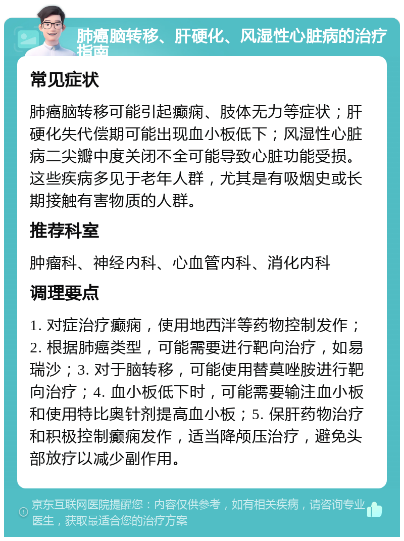 肺癌脑转移、肝硬化、风湿性心脏病的治疗指南 常见症状 肺癌脑转移可能引起癫痫、肢体无力等症状；肝硬化失代偿期可能出现血小板低下；风湿性心脏病二尖瓣中度关闭不全可能导致心脏功能受损。这些疾病多见于老年人群，尤其是有吸烟史或长期接触有害物质的人群。 推荐科室 肿瘤科、神经内科、心血管内科、消化内科 调理要点 1. 对症治疗癫痫，使用地西泮等药物控制发作；2. 根据肺癌类型，可能需要进行靶向治疗，如易瑞沙；3. 对于脑转移，可能使用替莫唑胺进行靶向治疗；4. 血小板低下时，可能需要输注血小板和使用特比奥针剂提高血小板；5. 保肝药物治疗和积极控制癫痫发作，适当降颅压治疗，避免头部放疗以减少副作用。