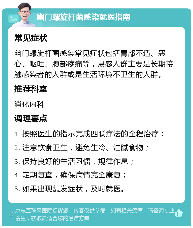 幽门螺旋杆菌感染就医指南 常见症状 幽门螺旋杆菌感染常见症状包括胃部不适、恶心、呕吐、腹部疼痛等，易感人群主要是长期接触感染者的人群或是生活环境不卫生的人群。 推荐科室 消化内科 调理要点 1. 按照医生的指示完成四联疗法的全程治疗； 2. 注意饮食卫生，避免生冷、油腻食物； 3. 保持良好的生活习惯，规律作息； 4. 定期复查，确保病情完全康复； 5. 如果出现复发症状，及时就医。